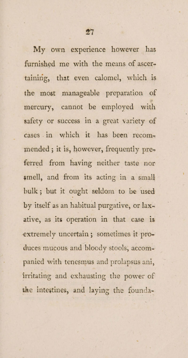 My own experience however has furnished me with the means of ascer- taining, that even calomel, which is the most manageable preparation of mercury, cannot be employed with safety or success in a great variety of cases .in which it has been recom- mended ; it is, however, frequently pre- ferred from having neither taste nor smell, and from its acting in a small bulk; but it ought seldom to be used by itself as an habitual purgative, or lax- ative, as its operation in that case is extremely uncertain ; sometimes it pro- duces mucous and bloody stools, accom- panied with tenesmus and prolapsus ani, irritating and exhausting the power of the intestines, and laying the founda-
