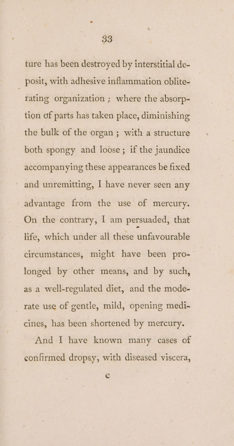 ture has been destroyed by interstitial de- posit, with adhesive inflammation oblite- rating organization ; where the absorp- tion of parts has taken place, diminishing the bulk of the organ ; with a structure both spongy and loose; if the jaundice accompanying these appearances be fixed and unremitting, I have never seen any advantage from the use of mercury. On the contrary, I am persuaded, that life, which under all these unfavourable circumstances, might have been pro- longed by other means, and by such, as a well-regulated diet, and the mode- rate use of gentle, mild, opening medi- cines, has been shortened by mercury. And I have known many cases of confirmed dropsy, with diseased viscera, Cc
