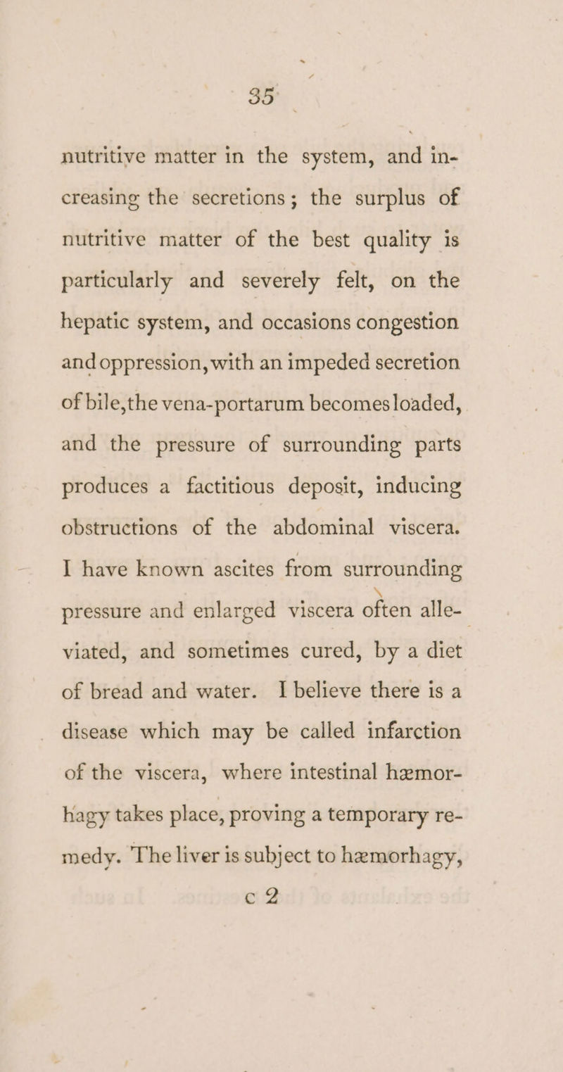 nutritive matter in the system, and in- creasing the secretions; the surplus of nutritive matter of the best quality is particularly and severely felt, on the hepatic system, and occasions congestion and oppression, with an impeded secretion of bile,the vena-portarum becomes loaded, and the pressure of surrounding parts produces a factitious deposit, inducing obstructions of the abdominal viscera. I have known ascites from surrounding pressure and enlarged viscera often alle- viated, and sometimes cured, by a diet of bread and water. I believe there is a disease which may be called infarction of the viscera, where intestinal hemor- hagy takes place, proving a temporary re- medy. The liver is subject to hemorhagy, c@2