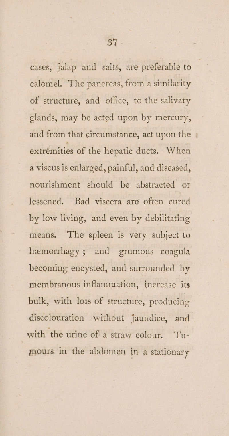 Oo cases, jalap and salts, are preferable to calomel. The pancreas, from a similarity of structure, and office, to the salivary glands, may be acted upon by mercury, and from that circumstance, act upon the | extrémities of the hepatic ducts. When a viscus is enlarged, painful, and diseased, nourishment should be abstracted or lessened. Bad viscera are often cured by low living, and even by debilitating means. ‘The spleen is very subject to hemorrhagy ; and grumous coagula becoming encysted, and surrounded by membranous inflammation, increase its bulk, with loss of structure, producing discolouration without jaundice, and with ‘the urine of a straw colour, Tu- mours in the abdomen in a stationary