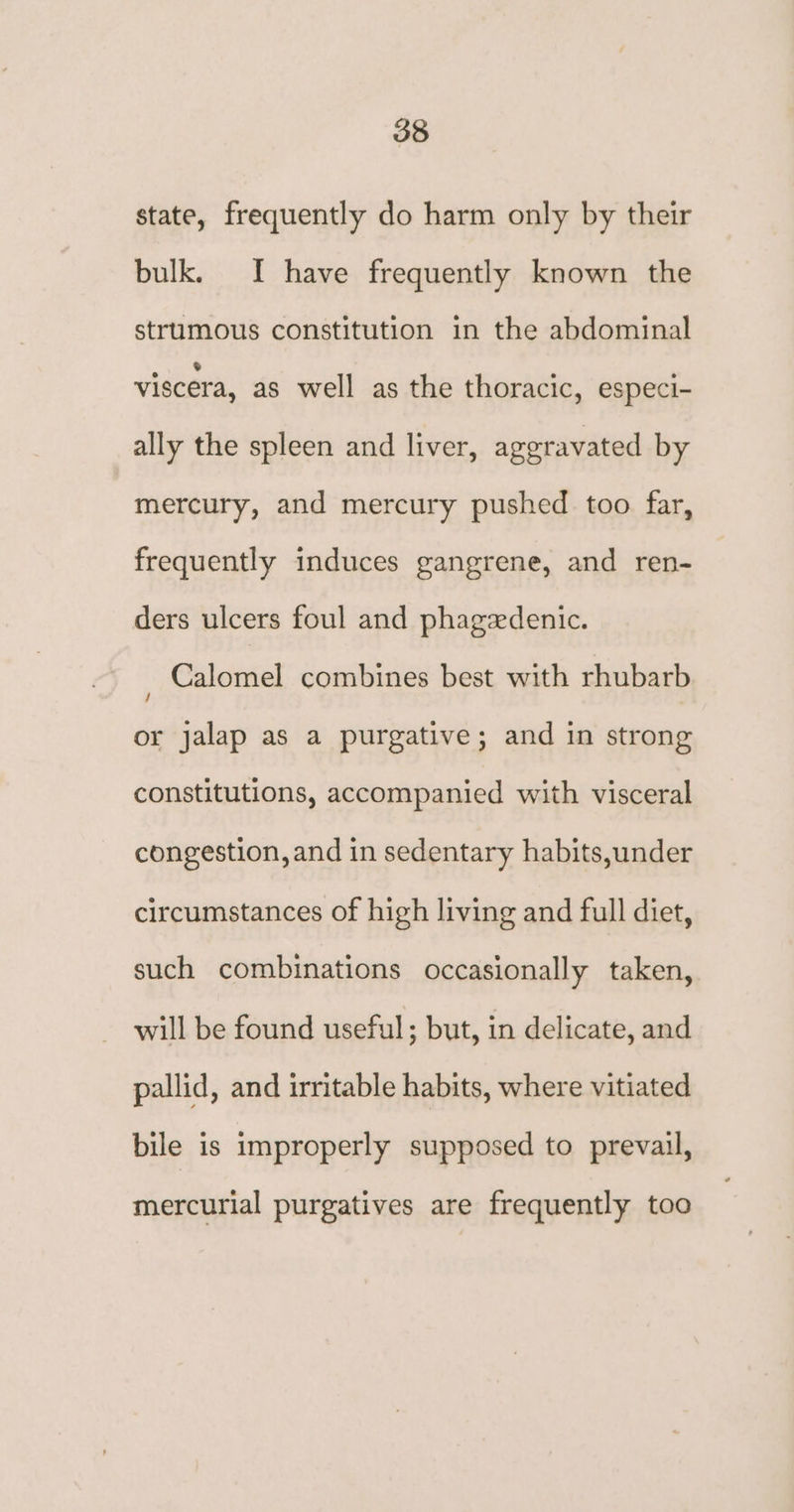 state, frequently do harm only by their bulk. I have frequently known the strumous constitution in the abdominal viscera, as well as the thoracic, especi- ally the spleen and liver, aggravated by mercury, and mercury pushed too far, frequently induces gangrene, and ren- ders ulcers foul and phagedenic. , Calomel combines best with rhubarb or jalap as a purgative; and in strong constitutions, accompanied with visceral congestion, and in sedentary habits,under circumstances of high living and full diet, such combinations occasionally taken, will be found useful; but, in delicate, and pallid, and irritable habits, where vitiated bile is improperly supposed to prevail, mercurial purgatives are frequently too