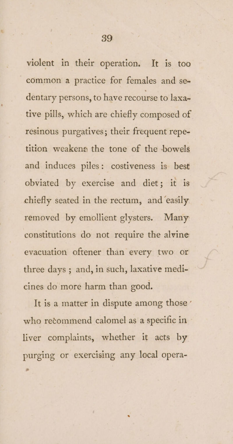 violent in their operation. It is too common a practice for females and se- dentary persons, to have recourse to laxa- tive pills, which are chiefly composed of resinous purgatives; their frequent repe- tition weakens the tone of the bowels and induces piles: costiveness is best obviated by exercise and diet; it is chiefly seated in the rectum, and easily removed by emollient glysters. Many constitutions do not require the alvine evacuation oftener than every two or three days ; and, in such, laxative medi- cines do more harm than good. It is a matter in dispute among those ’ who recommend calomel as a specific in | liver complaints, whether it acts by purging or exercising any local opera- “