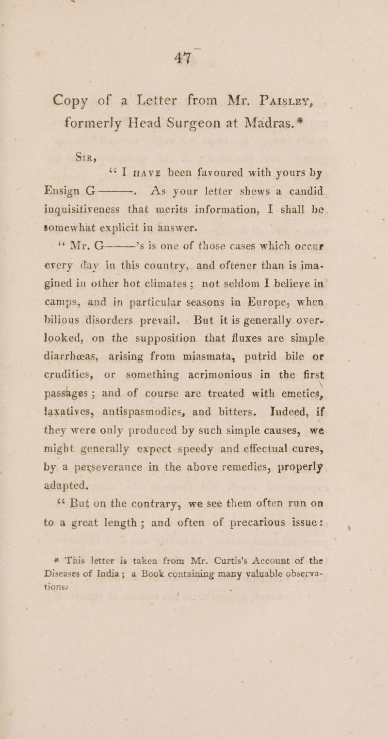 Copy of a Letter from Mr. Patsiey, formerly Head Surgeon at Madras. * Sir, “¢ IT nave been fayoured with yours by Ensign G inquisitiveness that merits information, I shall be. “is your letter shews a candid somewhat explicit in answer. ‘¢ Mr. G———’s is one of those cases which occur every day in this country, and oftener than is ima- gined in other hot climates; not seldom I believe in camps, and in particular seasons in Europe, when bilious disorders prevail. But it is generally over- looked, on the supposition that fluxes are simple diarrheeas, arising from miasmata, putrid bile or crudities, or something acrimonious in the first passages ; and of course are treated with état, laxatives, antispasmodics, and bitters. Indeed, if they were only produced by such simple causes, we might generally expect speedy and effectual cures, by a perseverance in the above remedies, properly adapted, ‘¢ But on the contrary, we see them often run on to a great length; and often of precarious issue: # This letter is taken from Mr. Curtis’s Account of the Diseases of India; a Book containing many valuable observa- tionss ; 1