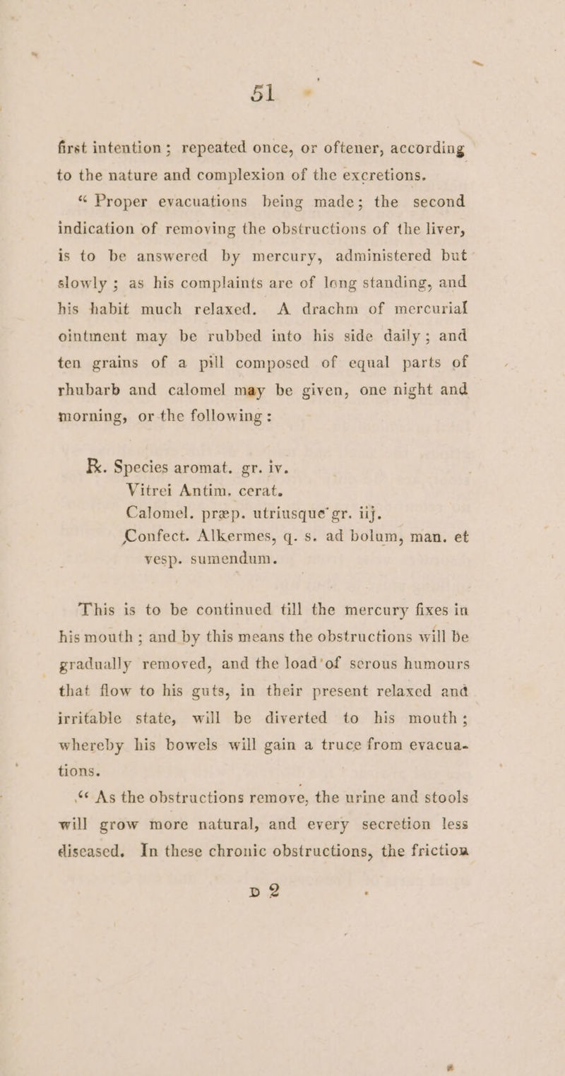 bl + first intention; repeated once, or oftener, according to the nature and complexion of the excretions. * Proper evacuations being made; the second indication of removing the obstructions of the liver, is to be answered by mercury, administered but slowly ; as his complaints are of long standing, and his habit much relaxed. A drachm of mercurial ointment may be rubbed into his side daily; and ten grains of a pill composed of equal parts of rhubarb and calomel may be given, one night and morning, or the following: Fx. Species aromat. gr. iv. Vitrei Antim, cerat. Calomel. prep. utriusque gr. iij. Confect. Alkermes, q. s. ad bolum, man. et vesp. sumendum. This is to be continued till the mercury fixes in his mouth ; and by this means the obstructions will be gradually removed, and the load’of serous humours that flow to his guts, in their present relaxed and irritable state, will be diverted to his mouth; whereby his bowels will gain a truce from evacua- tions. “© As the obstructions remove, the urine and stools will grow more natural, and every secretion less diseased. In these chronic obstructions, the friction Bg?