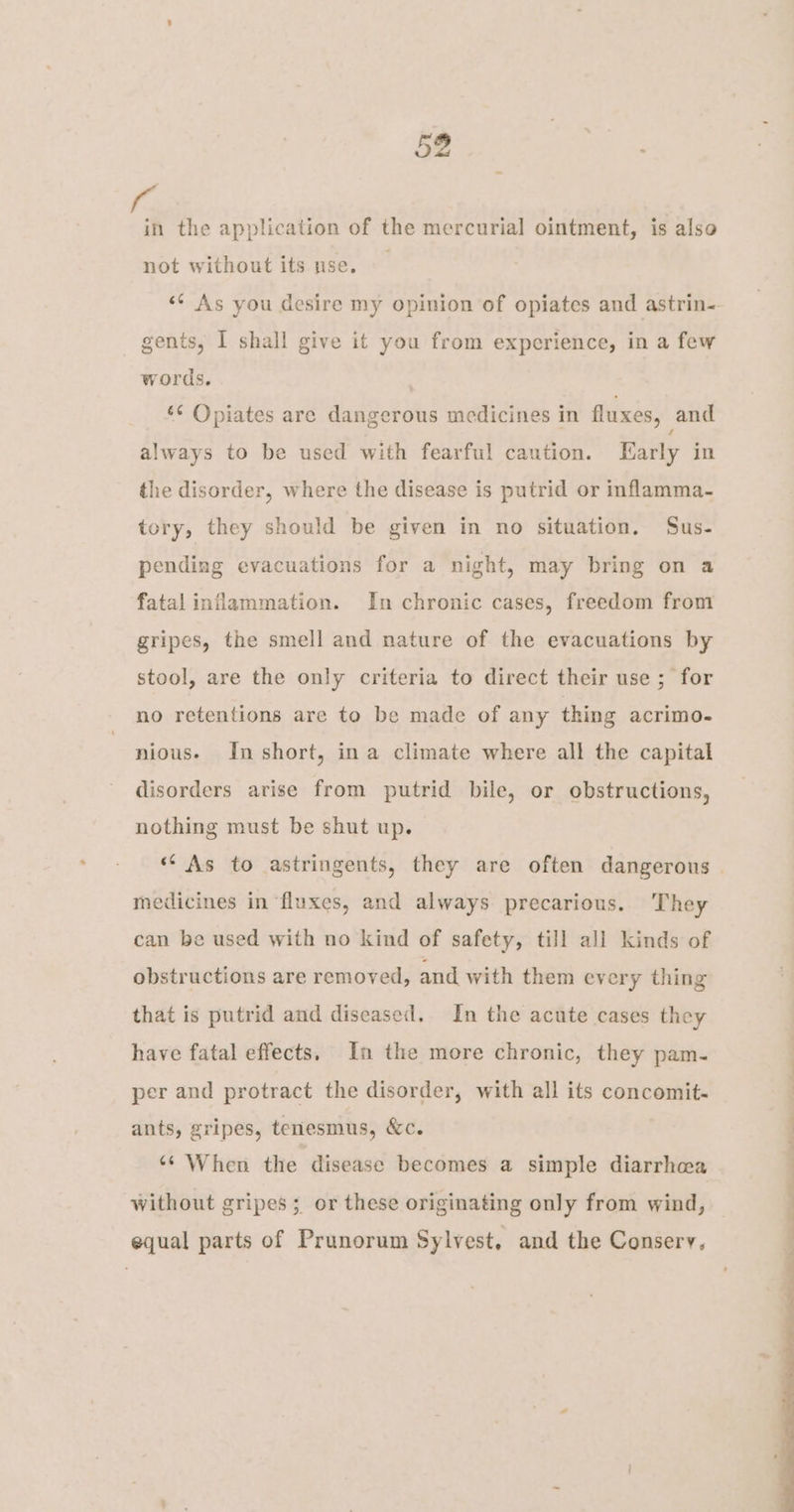 f the application of the mercurial ointment, is also not without its nse. <* As you desire my opinion of opiates and astrin- gents, I shall give it you from experience, in a few words, : 6¢ Opiates are dangerous medicines in fluxes, and always to be used with fearful caution. Early in the disorder, where the disease is putrid or inflamma- tory, they should be given in no situation. Sus- pending evacuations for a night, may bring on a fatal inflammation. In chronic cases, freedom from gripes, the smell and nature of the evacuations by stool, are the only criteria to direct their use ; for no retentions are to be made of any thing acrimd- nious- In short, ina climate where all the capital disorders arise from putrid bile, or obstructions, nothing must be shut up. medicines in ‘fluxes, and always. precarious. They can be used with no kind of safety, till all kinds of obstructions are removed, and with them every thing that is putrid and diseased. In the acute cases they have fatal effects. In the more chronic, they pam- per and protract the disorder, with all its concomit- ants, gripes, tenesmus, &amp;c. ‘* When the disease becomes a simple diarrhea without gripes; or these originating only from wind, equal parts of Prunorum Sylvest. and the Conserv. OE ee