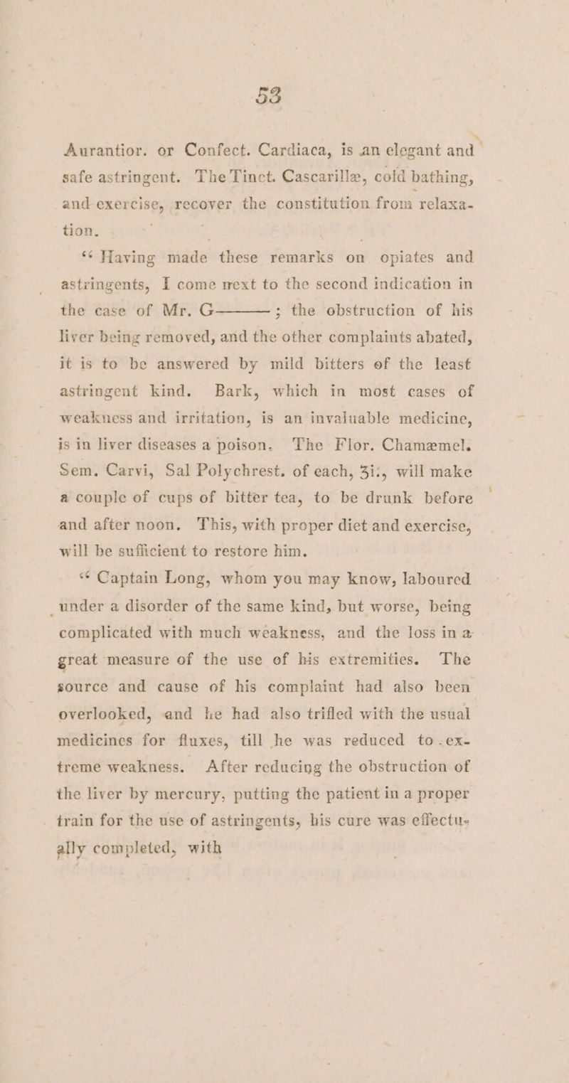 Aurantior. or Confect. Cardiaca, is an elegant and. safe astringent. The Tinct. Cascarille, cold bathing, and exercise, recover the constitution from relaxa- tion. hf ‘¢ Having made these remarks on opiates and astringents, I come mext to the second indication in the case of Mr. G liver being removed, and the other complaints abated, ; the obstruction of his it is to be answered by mild bitters of the least astringent kind. Bark, which in most cases of weakness and irritation, is an invaluable medicine, is in liver diseases a poison. The Flor. Chamemel. Sem. Carvi, Sal Polychrest. of each, 3i:, will make a couple of cups of bitter tea, to be drunk before and after noon. This, with proper diet and exercise, will be sufficient to restore him. ‘“¢ Captain Long, whom you may know, laboured _under a disorder of the same kind, but worse, being complicated with much weakness, and the loss ina great measure of the use of his extremities. The source and cause of his complaint had also been overlooked, and he had also trifled with the usual medicines for fluxes, till he was reduced to -ex- treme weakness. After reducing the obstruction of the liver by mercury, putting the patient in a proper _ train for the use of astringents, his cure was effectu- ally completed, with