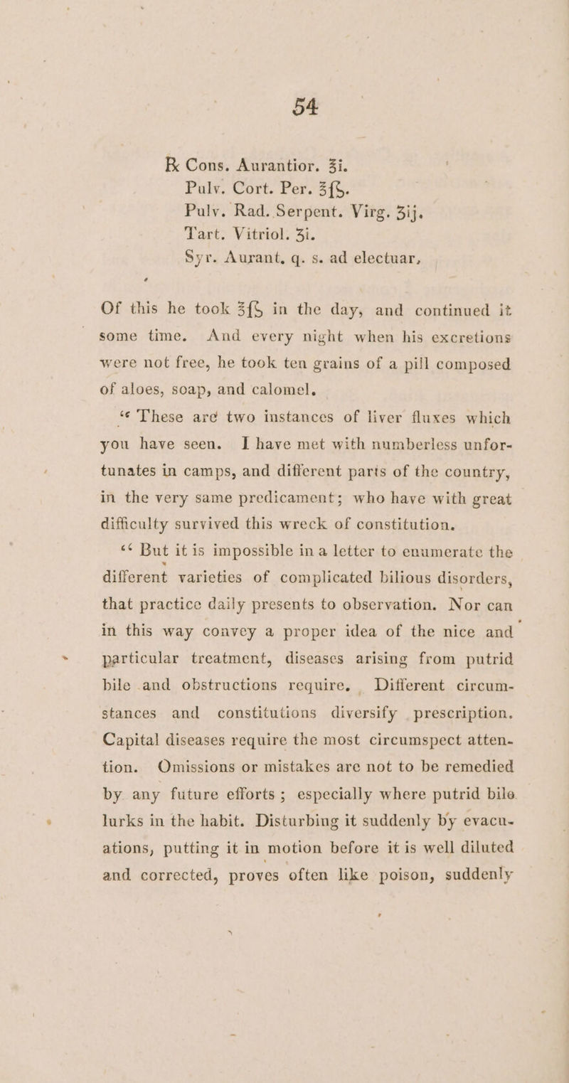 RK Cons. Aurantior. 3i. Pulv. Cort. Per. 3{%. Pauly. Rad. Serpent. Virg. 3ij. Tart. Vitriol. 3i. Syr. Aurant, q. s. ad electuar, Of this he took 3{$ in the day, and continued it some time. And every night when his excretions were not free, he took ten grains of a pill composed of aloes, soap, and calomel. ‘ These are two instances of liver fluxes which you have seen. I have met with numberless unfor- tunates in camps, and different parts of the country, in the very same predicament; who have with great difficulty survived this wreck of constitution. ‘¢ But it is impossible in a letter to enumerate the different varieties of complicated bilious disorders, that practice daily presents to observation. Nor can in this way convey a proper idea of the nice and particular treatment, diseases arising from putrid bile and obstructions require. Different circum- stances and constitutions diversify _ prescription. Capital diseases require the most circumspect atten- tion. Omissions or mistakes are not to be remedied by any future efforts; especially where putrid bile. lurks in the habit. Disturbing it suddenly by evacu. ations, putting it in motion before it is well diluted and corrected, proves often like poison, suddenly