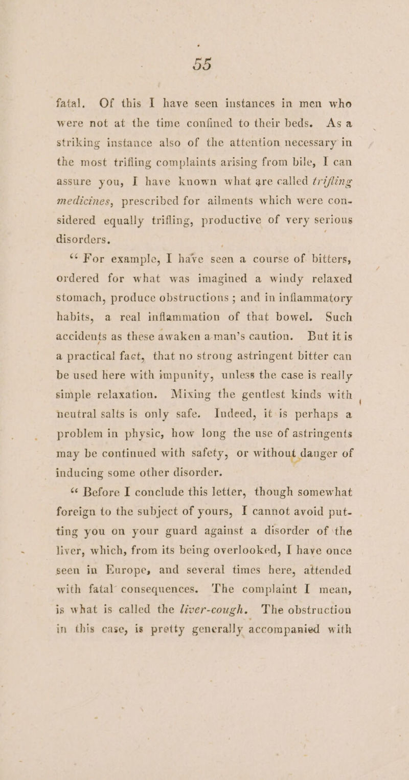 fatal. Of this I have seen instances in men who were not at the time confined to their beds. Asa striking instance also of the attention necessary in the most trifling complaints arising from bile, I can assure you, I have known what are called trifling medicines, prescribed for ailments which were con- sidered equally trifling, productive of very serious disorders, ‘¢ For example, I have seen a course of. bitters, ordered for what was imagined a windy relaxed stomach, produce obstructions ; and in inflammatory habits, a real inflammation of that bowel. Such accidents as these awaken aman’s caution. But it is a practical fact, that no strong astringent bitter can be used here with impunity, unless the case is really simple relaxation. Mixing the gentlest kinds with neutral salts is only safe. Indeed, it is perhaps a problem in physic, how long the use of astringents may be continued with safety, or without danger of inducing some other disorder. “¢ Before I conclude this letter, though somewhat foreign to the subject of yours, I cannot avoid put- | ting you on your guard against a disorder of ‘the liver, which, from its being overlooked, I have once seen in Europe, and several times here, attended with fatal consequences. ‘The complaint I mean, is what is called the liver-cough. The obstruction in this case, is pretty generally accompanied with