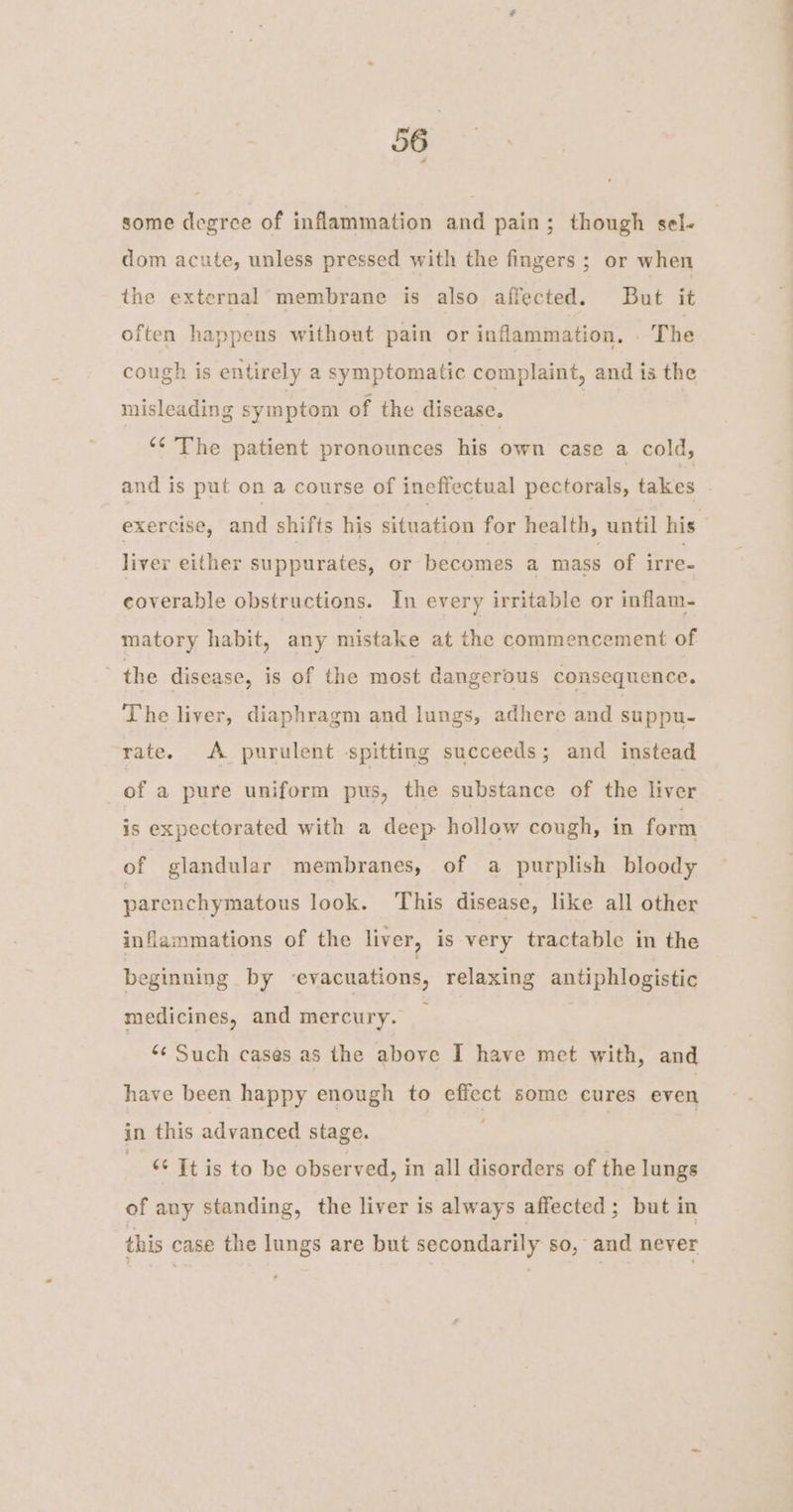 some degree of inflammation and pain; though sel- dom acute, unless pressed with the fingers ; or when the external membrane is also affected. But it often happens without pain or inflammation, . The cough is entirely a symptomatic complaint, and is the misleading symptom of the disease. | ‘¢ The patient pronounces his own case a cold, and is put on a course of ineffectual pectorals, takes exercise, and shifts his situation for health, until his liver either suppurates, or becomes a mass of irre- coverable obstructions. In every irritable or inflam- matory habit, any mistake at the commencement of the disease, is of the most dangerous consequence. The liver, diaphragm and lungs, adhere and suppu- rate. A purulent spitting succeeds; and instead of a pure uniform pus, the substance of the liver is expectorated with a deep hollow cough, in form of glandular membranes, of a purplish bloody parenchymatous look. This disease, like all other inflammations of the liver, is very tractable in the beginning by ‘evacuations, relaxing antiphlogistic medicines, and mercury. ‘¢ Such cases as the above I have met with, and have been happy enough to To some cures even in this advanced stage. &amp; Itis to be observed, in all disorders of the lungs of any standing, the liver is always affected; but in this case the lungs are but secondarily so, and never