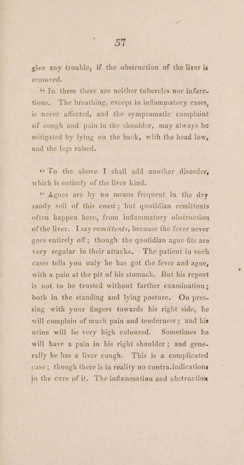 a give any trouble, if the obstruction of the liver is removed. ‘In them there are neither tubercles nor infare- tions. The breathing, except in inflammatory cases, is never affected, and the symptomatic ‘complaint of cough and pain in the shoulder, may always be mitigated by lying on the back, with the head low, and the legs raised. «¢'To the above I shall add another disorder, which is entirely of the liver kind. ‘* Agues are by no means frequent in the dry sandy soil of this coast; but quotidian remittents often happen here, from inflammatory obstruction ofthe liver. Lsay remittents, because the fever never goes entirely off; though the quotidian ague fits are very regular in their attacks, The patient in such cases tells you only he has got the fever and ague, with a pain at the pit of his stomach. But his report is not to be trusted without farther examination ; both in the standing and lying posture. On pres- sing with your fingers towards his right side, he will complain of much pain and tenderness ; and his urine will be very high coloured. Sometimes he will have a pain in his right shoulder; and gene- rally he has a liver cough. This is a complicated case; though there is in reality no contra-indications in the cure of it. The inflammatien and obstruction