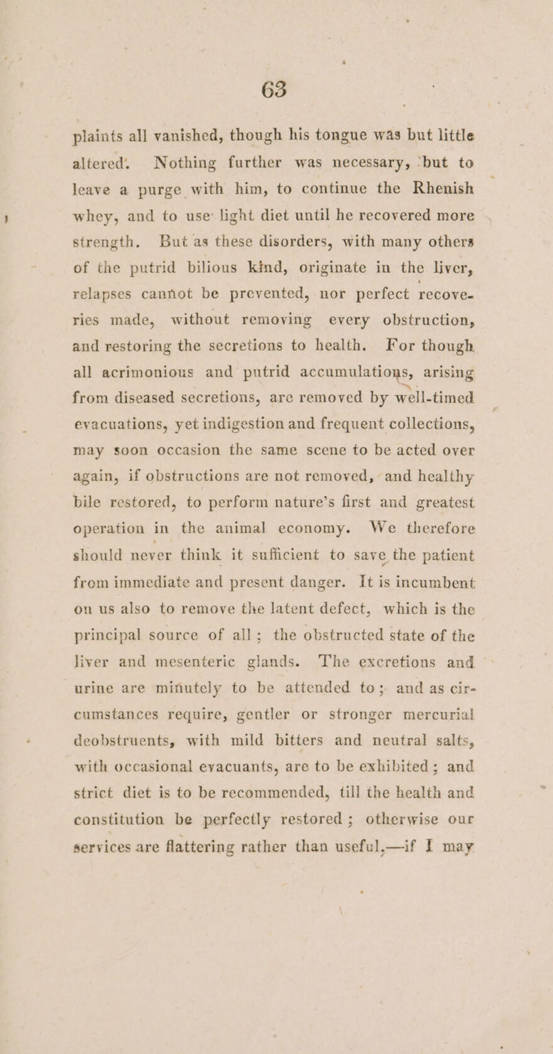 plaints all vanished, though his tongue was but little altered. Nothing further was necessary, ‘but to leave a purge with him, to continue the Rhenish whey, and to use’ light diet until he recovered more strength. But as these disorders, with many others of the putrid bilious kind, originate in the liver, relapses cannot be prevented, nor perfect recove- ries made, without removing every obstruction, and restoring the secretions to health. For though all acrimonious and putrid accumulations, arising from diseased secretions, are removed by well-timed evacuations, yet indigestion and frequent collections, may soon occasion the same scene to be acted over again, if obstructions are not removed, and healthy bile restored, to perform nature’s first and greatest operation in the animal economy. We therefore should never think it sufficient to save the patient from immediate and present danger. It is incumbent on us also to remove the latent defect, which is the principal source of all; the obstructed state of the liver and mesenteric glands. The excretions and | urine are minutely to be attended to; and as cir- cumstances require, gentler or stronger mercurial deobstruents, with mild bitters and neutral salts, with occasional eyacuants, are to be exhibited; and strict diet is to be recommended, till the health and constitution be perfectly restored; otherwise our services are flattering rather than useful,—if I may