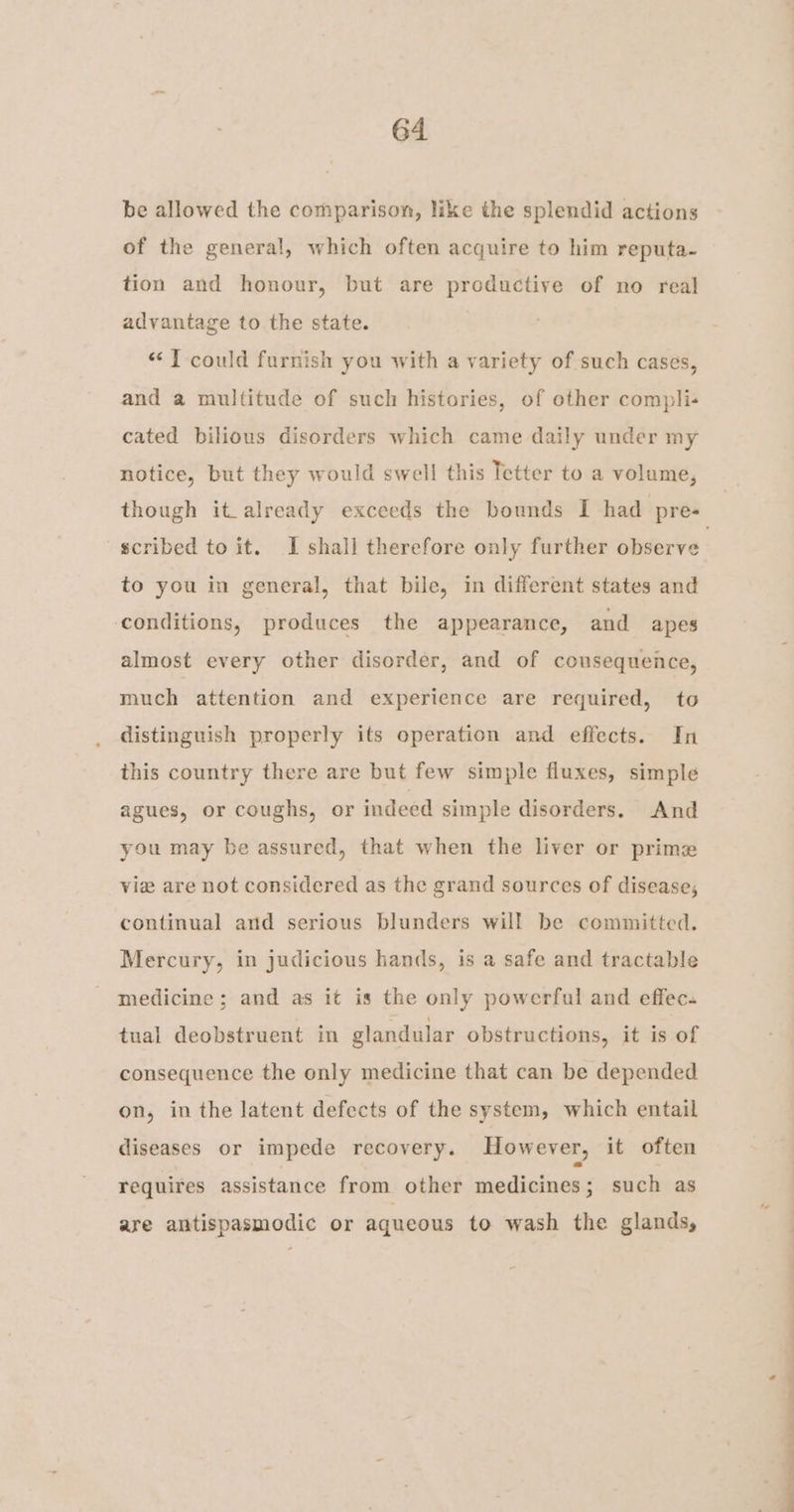 be allowed the comparison, like the splendid actions of the general, which often acquire to him reputa- tion and honour, but are productive of no real advantage to the state. “TJ could furnish you with a variety of such cases, and a multitude of such histories, of other compli- cated bilious disorders which came daily under my notice, but they would swell this Tetter to a volume, though it already exceeds the bounds I had pre- scribed to it. I shall therefore only further observe to you in general, that bile, in different states and conditions, produces the appearance, and apes almost every other disorder, and of consequence, much attention and experience are required, to distinguish properly its operation and effects. In this country there are but few simple fluxes, simple agues, or coughs, or indeed simple disorders. And you may be assured, that when the liver or prime vie are not considered as the grand sources of disease, continual and serious blunders will be committed. Mercury, in judicious hands, is a safe and tractable medicine; and as it is the only powerful and effec. tual deobstruent in glandular obstructions, it is of consequence the only medicine that can be depended on, in the latent defects of the system, which entail diseases or impede recovery. However, it often requires assistance from other medicines; such as are antispasmodic or aqueous to wash the glands,