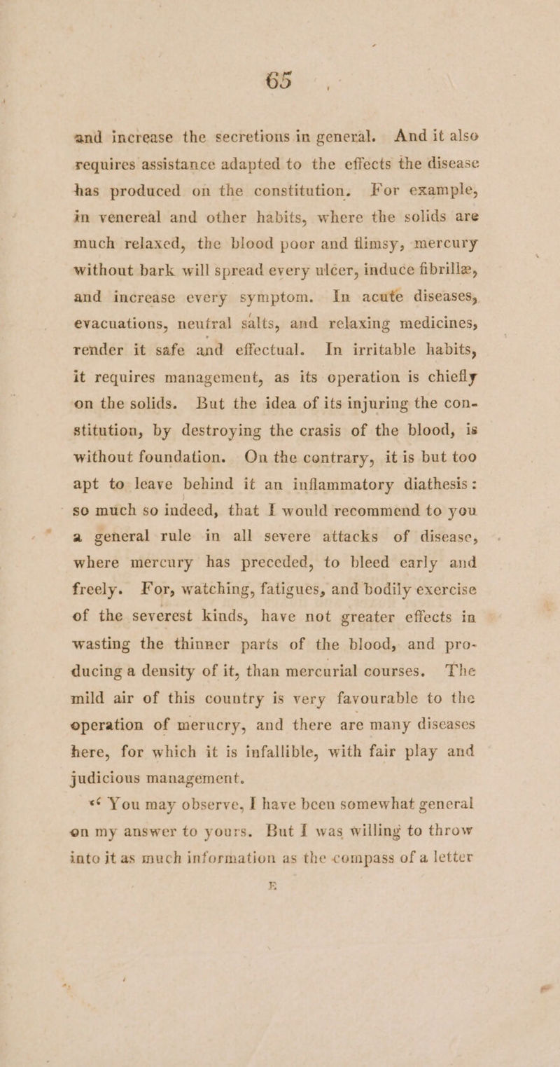 ae: and increase the secretions in general. And it also requires assistance adapted to the effects the disease has produced on the constitution. For example, in venereal and other habits, where the solids are much relaxed, the blood poor and flimsy, mercury without bark will spread every ulcer, induce fibrille, and increase every symptom. In acute diseases, evacuations, neutral salts, and relaxing medicines, render it safe and effectual. In irritable habits, it requires management, as its operation is chiefly on the solids. But the idea of its injuring the con- stitution, by destroying the crasis of the blood, is without foundation. Qn the contrary, it is but too apt to leave behind it an inflammatory diathesis : so much so indeed, that I would recommend to you a general rule in all severe attacks of disease, where mercury has preceded, to bleed early and freely. For, watching, fatigues, and bodily exercise of the severest kinds, have not greater effects in wasting the thinner parts of the blood, and pro- ducing a density of it, than mercurial courses. The mild air of this country is very favourable to the operation of merucry, and there are many diseases here, for which it is infallible, with fair play and judicious management. *¢ You may observe, I have been somewhat general on my answer to yours. But { was willing to throw into it as much information as the compass of a letter FE