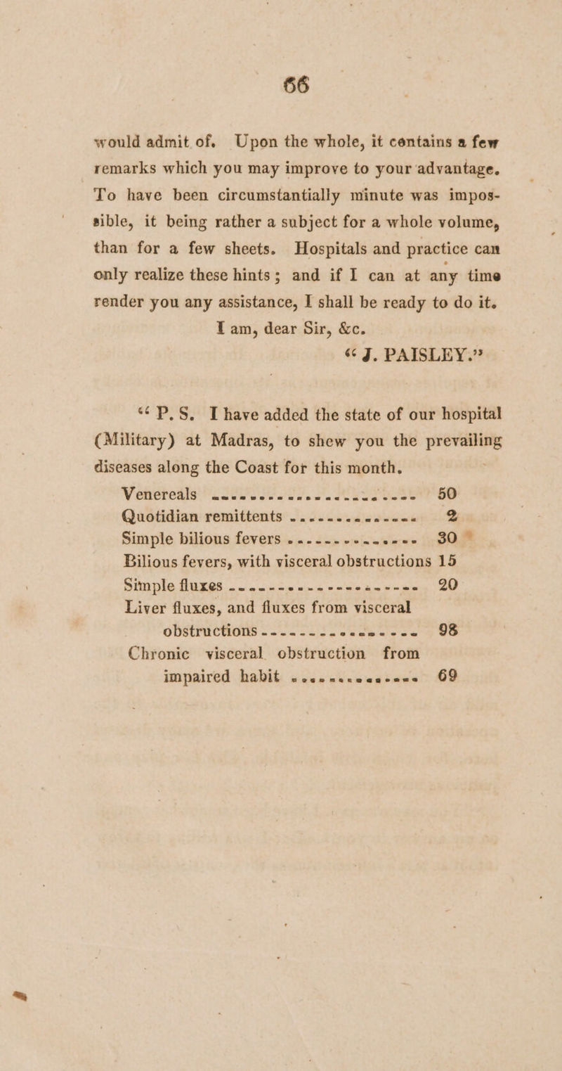 would admit of. Upon the whole, it contains a few remarks which you may improve to your advantage. To have been circumstantially minute was impos- sible, it being rather a subject for a whole volume, than for a few sheets. Hospitals and practice can only realize these hints; and if I can at any time render you any assistance, I shall be ready to do it. T am, dear Sir, &amp;c. «¢ J, PAISLEY.” ““P.S. [have added the state of our hospital (Military) at Madras, to shew you the prevailing diseases along the Coast for this month. Vettes St es Aare Quotidian remittents ........00--0- 2 Simple bilious fevers ...-----..e20- 307 Bilious fevers, with visceral obstructions 15 Simple fluxes ....-- i wie oe aa ne Bio ch 20 Liver fluxes, and fluxes from visceral obstructions... 52 2. ounbewce’ > Oe Chronic visceral. obstruction from impaired habit «esenscaancens 69