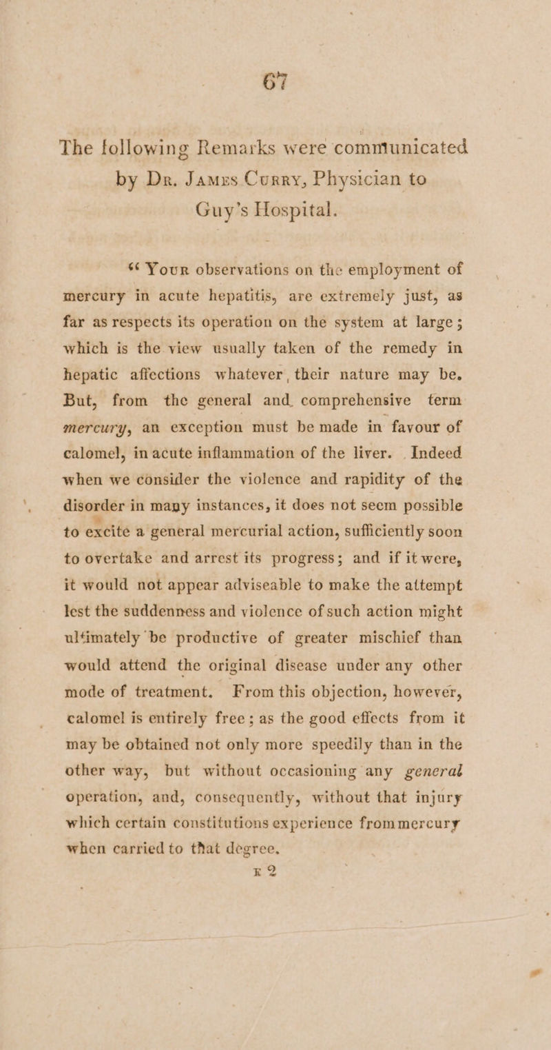 The followin g Remarks were communicated by Dr. James Curry, Physician to Guy’s Hospital. *¢ Your observations on the employment of mercury in acute hepatitis, are extremely just, as far as respects its operation on the system at large; which is the view usually taken of the remedy in hepatic affections whatever, their nature may be. But, from the general and comprehensive term mercury, an exception must be made in favour of calomel, in acute inflammation of the liver. _ Indeed when we consider the violence and rapidity of the disorder in mayy instances, it does not seem possible ‘to excite a general mercurial action, sufficiently soon to overtake and arrest its progress; and if it were, it would not appear adviseable to make the attempt lest the suddenness and violence of such action might ultimately be productive of greater mischief than would attend the original disease under any other mode of treatment. From this objection, however, calomel is entirely free ; as the good effects from it may be obtained not only more speedily than in the other way, but without occasioning any general operation, and, consequently, without that injury which certain constitutions experience frommercury when carried to that degree. z2