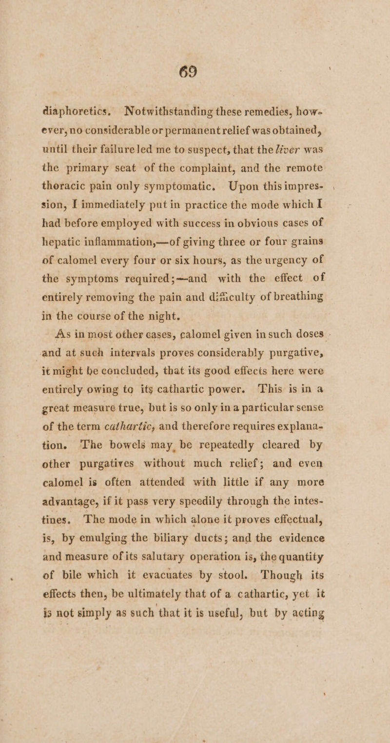 diaphoretics, Notwithstanding these remedies, how- ever, no considerable or permanent relief was obtained, until their failureled me to suspect, that the éver was the primary seat of the complaint, and the remote thoracic pain only symptomatic. Upon thisimpres- , sion, I immediately put in practice the mode which I had before employed with success in obvious cases of hepatic inflammation,—of giving three or four grains of calomel every four or six hours, as the urgency of the symptoms required;—and with the effect of entirely removing the pain and dificulty of breathing in the course of the night. As in most other cases, calomel given insuch doses - and at such intervals proves considerably purgative, it might be concluded, that its good effects here were entirely owing to its cathartic power. This is in a great measure true, but is so only ina particular sense of the term cathartic, and therefore requires explana- tion. ‘The bowels may, be repeatedly cleared by other purgatives without much relief; and even calomel is often attended with little if any more advantage, if it pass very speedily through the intes- tines. The mode in which alone it proves effectual, is, by emulging the biliary ducts; and the evidence and measure of its salutary operation is, the quantity of bile which it evacuates by stool. Though its effects then, be ultimately that of a cathartic, yet it is not simply as such that it is useful, but by acting