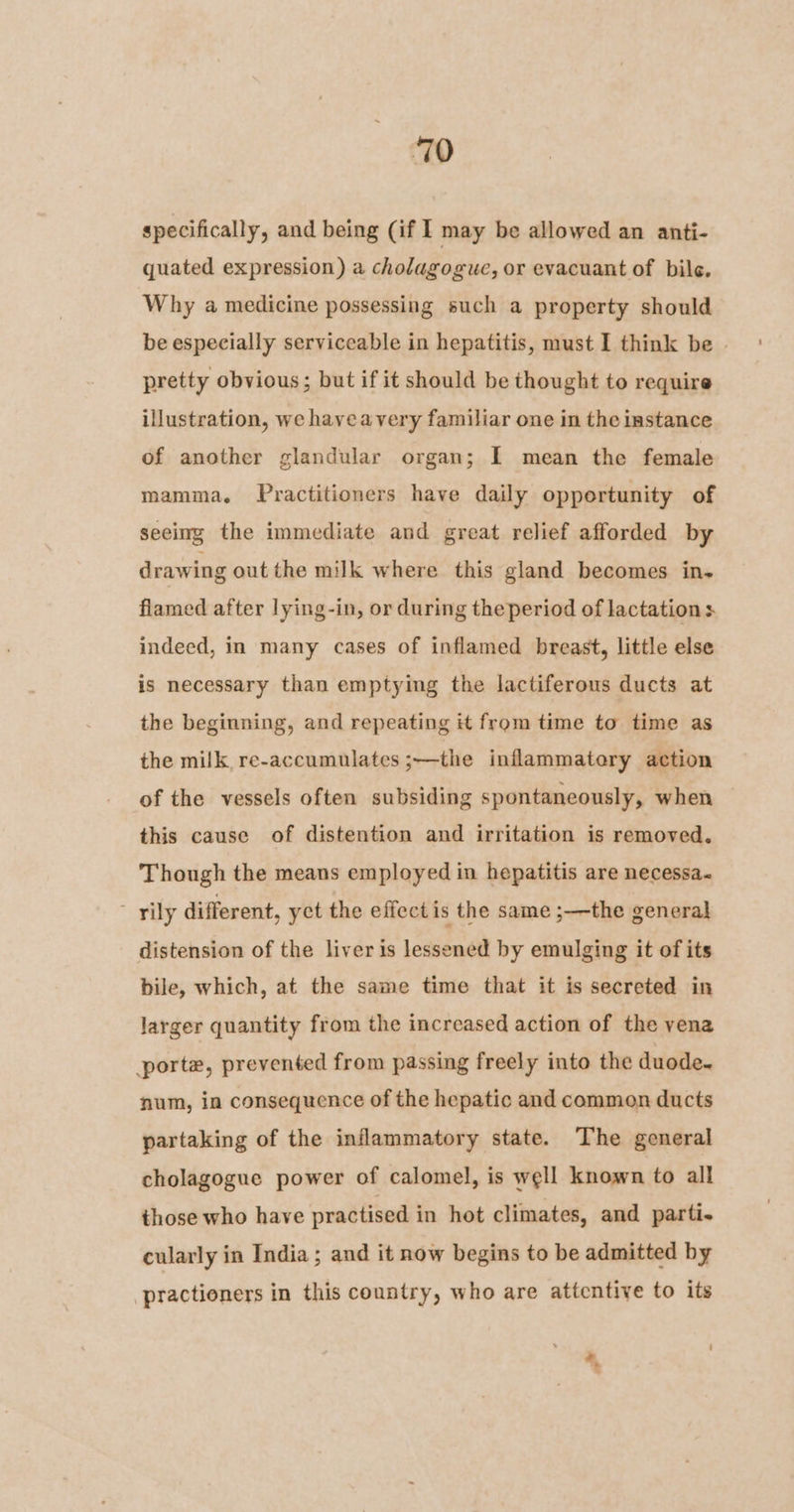 ‘70 specifically, and being (if I may be allowed an anti- quated expression) a cholagogue, or evacuant of bile. Why a medicine possessing such a property should be especially serviceable in hepatitis, must I think be | pretty obvious; but if it should be thought to require illustration, we hayeavery familiar one in the instance of another glandular organ; I mean the female mamma. Practitioners have daily opportunity of seeing the immediate and great relief afforded by drawing out the milk where this gland becomes in- flamed after lying-in, or during theperiod of lactation: indeed, in many cases of inflamed breast, little else is necessary than emptying the lactiferous ducts at the beginning, and repeating it from time to time as the milk, re-accumulates ;—the inflammatory action of the vessels often subsiding spontaneously, when this cause of distention and irritation is removed. Though the means employed in hepatitis are necessa« ~ rily different, yct the effectis the same ;—the general distension of the liver is lessened by emulging it of its bile, which, at the same time that it is secreted in larger quantity from the increased action of the vena porte, prevented from passing freely into the duode-~ num, in consequence of the hepatic and common ducts partaking of the inflammatory state. The general cholagogue power of calomel, is well known to all those who have practised in hot climates, and parti- cularly in India ; and it now begins to be admitted by -practioners in this country, who are attentive to its