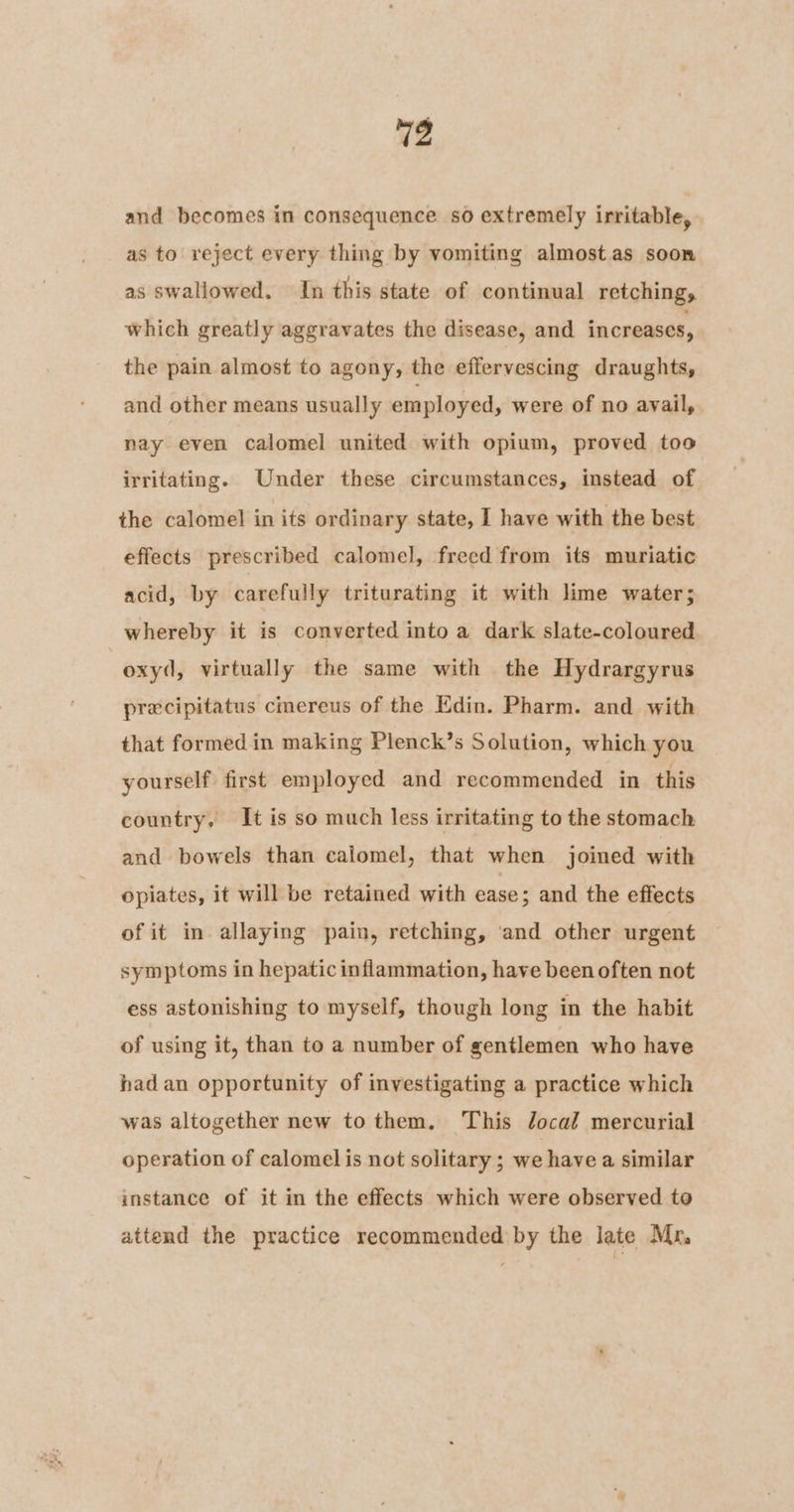 and becomes in consequence so extremely irritable, as to reject every thing by vomiting almost as soon as swallowed. In this state of continual retchings which greatly aggravates the disease, and increases, the pain almost to agony, the effervescing draughts, and other means usually employed, were of no avail, nay even calomel united with opium, proved too irritating. Under these circumstances, instead of the calomel in its ordinary state, I have with the best effects prescribed calomel, freed from its muriatic acid, by carefully triturating it with lime water; whereby it is converted into a dark slate-coloured oxyd, virtually the same with the Hydrargyrus precipitatus cinereus of the Edin. Pharm. and with that formed in making Plenck’s Solution, which you yourself first employed and recommended in this country. It is so much less irritating to the stomach and bowels than calomel, that when joined with opiates, it will be retained with ease; and the effects of it in allaying pain, retching, ‘and other urgent symptoms in hepatic inflammation, have been often not ess astonishing to myself, though long in the habit of using it, than to a number of gentlemen who have had an opportunity of investigating a practice which was altogether new to them. This Jocal mercurial operation of calomel is not solitary ; we havea similar instance of it in the effects which were observed to attend the practice recommended by the late Mr,