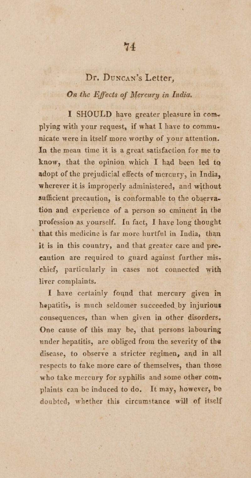 Dr. Duncan’s Letter, On the Effects of Mercury in India. I SHOULD have greater pleasure in come plying with your request, if what I have to commu. nicate were in itself more worthy of your attention. In the mean time it is a great satisfaction for me to know, that the opinion which I had been led to adopt of the prejudicial effects of mercury, in India, wherever it is improperly administered, and without sufficient precaution, is conformable to the observa- tion and experience of a person so eminent in the profession as yourself. In fact, I have long thought ’ that this medicine is far more hurtful in India, than it is in this country, and that greater care and pre- caution are required to guard against further mis- chief, particularly in cases not connected with liver complaints. 1 have certainly found that mercury given in hepatitis, is much seldomer succeeded_by injurious consequences, than when given in other disorders. One cause of this may be, that persons labouring under hepatitis, are obliged from the severity of the disease, to observe a stricter regimen, and in all respects to take more care of themselves, than those who take mercury for syphilis and some other com, plaints can be induced to do. It may, however, be doubted, whether this circumstance will of itself