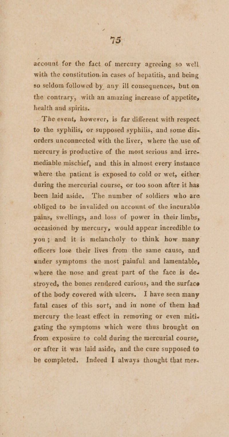 account for the fact of mercury agreeing so well with the constitution,in cases of hepatitis, and being so seldom followed by any ill consequences, but on the contrary, with an amazing increase of appetite, health and spirits. The event, however, is far different with respect to the syphilis, or supposed syphilis, and some dis. orders unconnected with the liver, where the use of mercury is productive of the most serious and irre- mediable mischief, and this in almost every instance where the patient is exposed to cold or wet, either during the mercurial course, or too soon after it has been Jaid aside. The number of soldiers who are obliged to be invalided on account of the incurable pains, swellings, and loss of power in their limbs, occasioned by mercury, would appear incredible to you; and it is melancholy to think how many officers lose their lives from the same cause, and under symptoms the most painful and lamentable, where the nose and great part of the face is de- stroyed, the bones rendered carious, and the surface of the body covered with ulcers. have seen many fatal cases of this sort, and in none of them had mercury the least effect in removing or even miti- gating the symptoms which were thus brought on from exposure to cold during the mercurial course, or after it was laid aside, and the cure supposed to be completed. Indeed I always thought that mer.