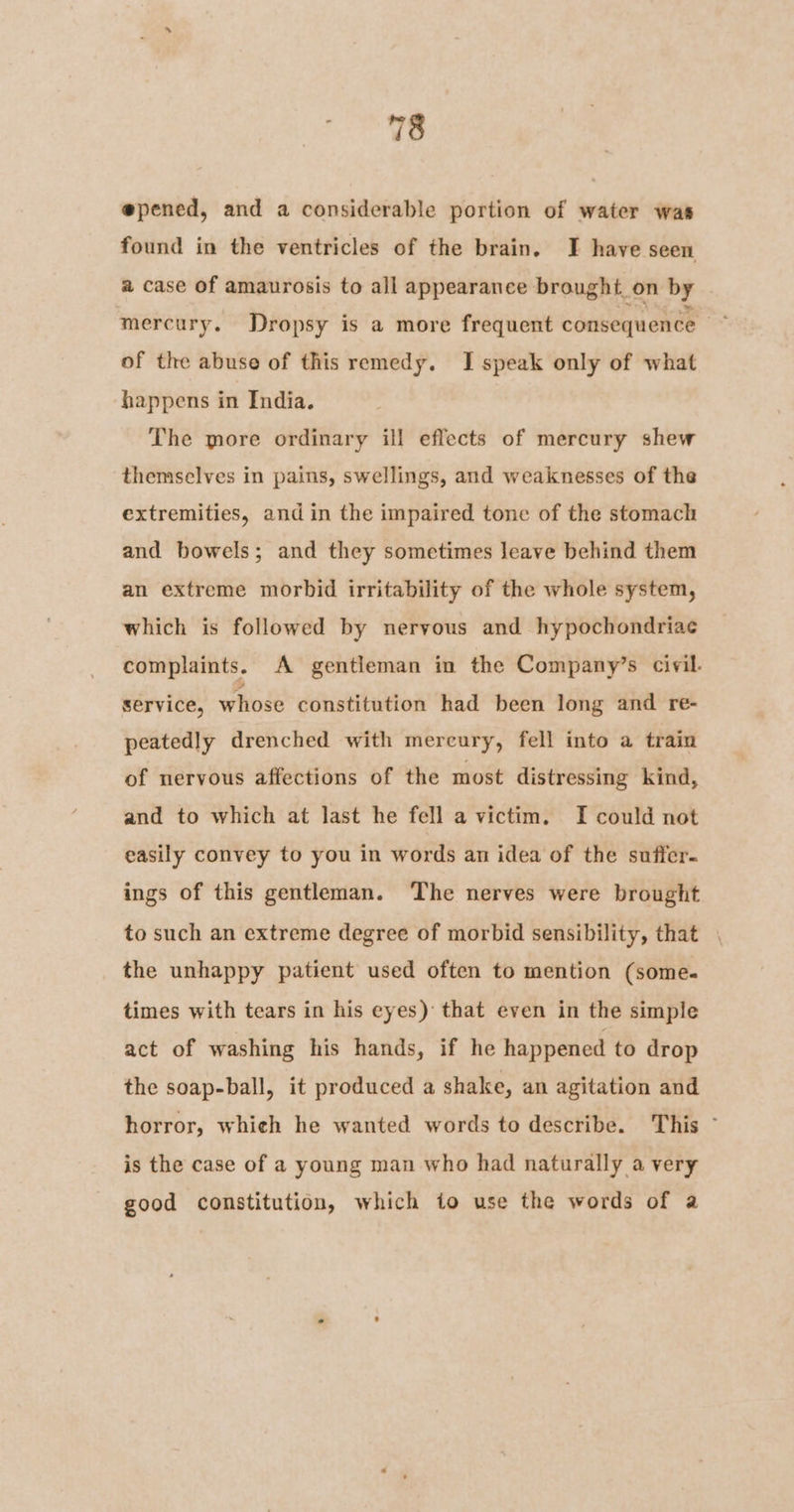 @pened, and a considerable portion of water was found in the ventricles of the brain. I have seen a case of amaurosis to all appearance brought on by mercury. Dropsy is a more frequent consequence of the abuse of this remedy. I speak only of what happens in India. The more ordinary ill effects of mercury shew themselves in pains, swellings, and weaknesses of the extremities, and in the impaired tone of the stomach and bowels; and they sometimes leave behind them an extreme morbid irritability of the whole system, which is followed by nervous and hypochondriace complaints. A gentleman in the Company’s civil. service, whose constitution had been long and re- peatedly drenched with mercury, fell into a train of nervous affections of the most distressing kind, and to which at last he fell a victim. I could not easily convey to you in words an idea of the suffer. ings of this gentleman. ‘The nerves were brought to such an extreme degree of morbid sensibility, that , the unhappy patient used often to mention (some. times with tears in his eyes) that even in the simple act of washing his hands, if he happened to drop the soap-ball, it produced a shake, an agitation and horror, whieh he wanted words to describe. This ~ is the case of a young man who had naturally a very good constitution, which to use the words of a