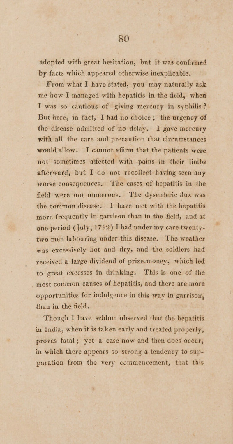 adopted with great hesitation, but it was confirmed by facts which appeared otherwise inexplicable. From what I have stated, you may naturally ask me how I managed with hepatitis in the field, when I was so cautious of giving mercury in syphilis ? But here, in fact, I had no choice; the urgency of the disease admitted of no delay. I gave mercury with all the care and precaution that circumstances would allow. I cannot affirm that the patients were not sometimes affected with pains in their limbs afterward, but I do not recollect having seen any worse consequences. The cases of hepatitis in the field were not numerous. The dysenteric flux was the common disease. I have met with the hepatitis more frequently in garrison than in the field, and at one period (July, 1792) I had under my care twenty. two men labouring under this disease. The weather was excessively hot and dry, and the soldiers had received a large dividend of prize-money, which led to great excesses in drinking. This is one of the most common causes of hepatitis, and there are more opportunities for indulgence in this way in garrison, than in the field. Though I have seldom observed that the hepatitis in India, when it is taken early and treated properly, proves fatal; yet a case now and then does occur, in which there appears so strong a tendency to sup- puration from the very commencement, that this