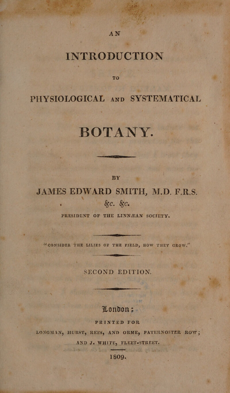 . TO BY &amp; JAMES EDWARD SMITH, M.D. E.R. ‘ uae &amp;e. &amp;e. PRESIDENT OF THE LINNZAN SOCIETY. : at ‘3 4 : ? * : ‘CONSIDER THE LILIES OF THE FIELD, HOW THEY GROW.” ~ + re wh 4 SECOND EDITION. London; . « PRINTED FOR LONGMAN, HURST, REEFS, AND ORME, PATERNOSTER ROW; AND Je WHITE, FLEET-STREET. +~% eof &gt; 1809.