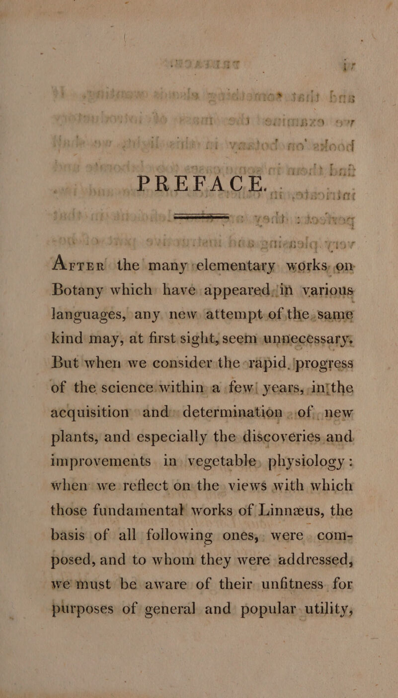 iat jr 3 OF 3 iJ fe 3 j AZo. Hv ~ 4 ¥ e &gt; tie j ee ee it ‘ TO 6% * re Peers ? 4 Ai i rt . Ae : , ¥ . a : ' : pat fy gs Mera Werpay L A ha Oe OD we © aay Sew SS | f €¢ Artie the many elementary works, on Botany which: have appeared,/in various languages, any new attempt.of the, same kind may, at first sight, seem unnecessary, But when we consider the rapid. progress of the science within a. few! years, in{the acquisition and: determination ..of . new plants, and especially the discoveries and. improvements in vegetable, physiology : when we reflect on the views with which those fundamental works of Linnzeus, the basis of all following ones, were | com- posed, and to whom they were addressed, we must be aware of their unfitness. for purposes of general and popular. utility,