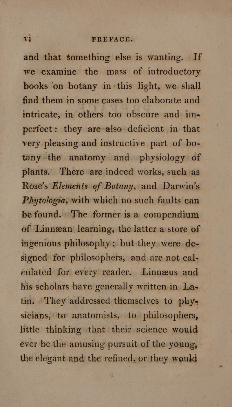 and that something else is wanting. If we examine the mass of introductory books ‘on botany in:this light, we shall find them in same cases too elaborate and intricate, in others too obscure and ims perfect: they are also deficient in that very pleasing and instructive part of bo- tany the anatomy and_ physiology of plants.’ There are indeed works, such as Rose’s Elements of Botany, and Darwin’s Phytologva, with which no such faults can be found. The former is a compendium of Linnean learning, the latter a store of ingenious philosophy » but they were de- signed for philosophers, and are not cal- eulated for every reader. Linnezus and his scholars have generally written in Las tin. . They addressed themselves to phys. sicians,’ to anatomists, to philosophers, little thinking ‘that their science would ever be the aniusing pursuit of the young, the elegant and the refined, or they would