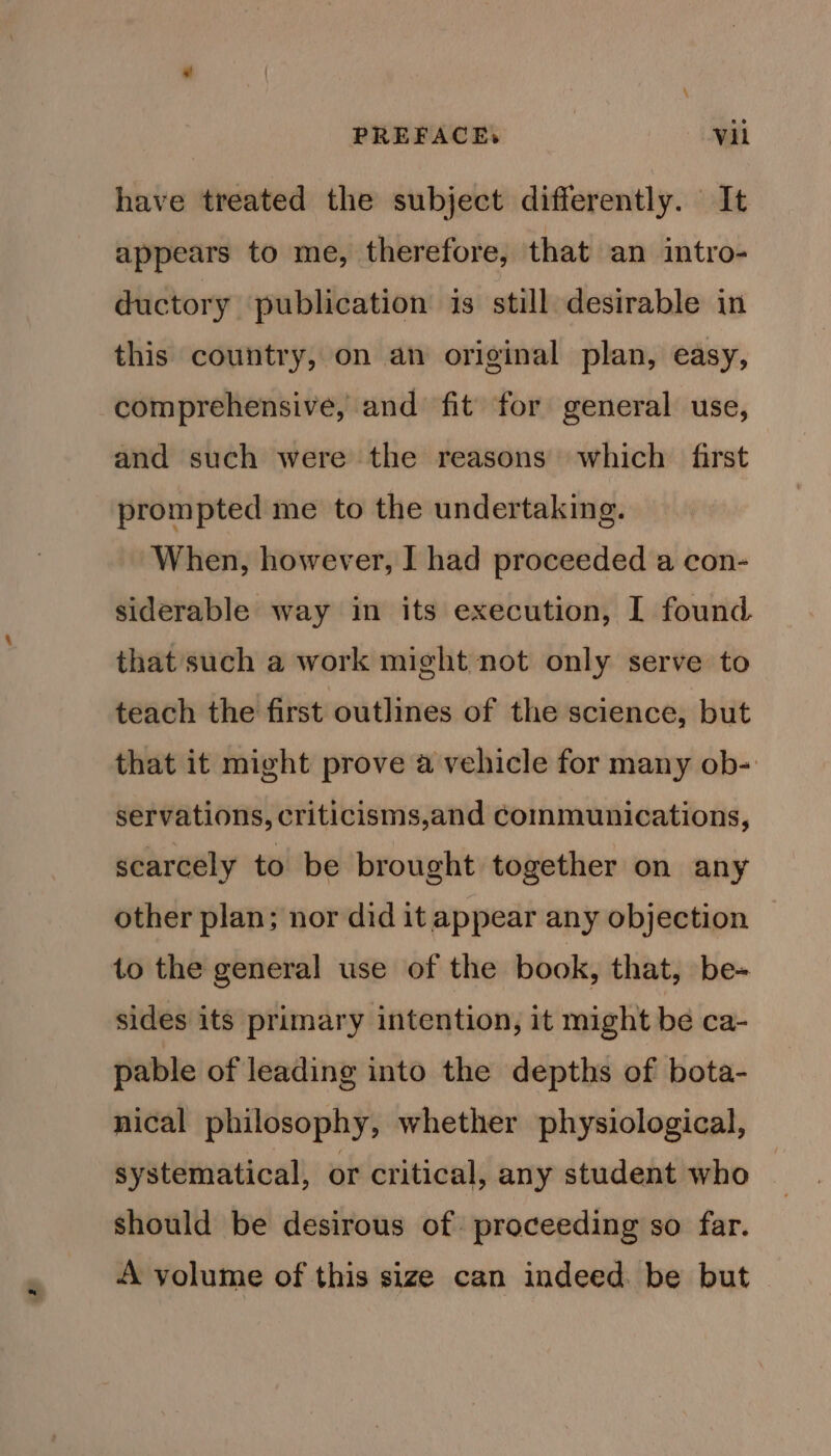 have treated the subject differently. It appears to me, therefore, that an intro- ductory publication is still desirable in this country, on an original plan, easy, comprehensive, and fit for general use, and such were the reasons which first prompted me to the undertaking. When, however, I had proceeded a con- siderable way in its execution, 1 found that such a work might not only serve to teach the first outlines of the science, but that it might prove a vehicle for many ob- servations, criticisms,and communications, scarcely to be brought together on any other plan; nor did it appear any objection to the general use of the book, that, be- sides its primary intention, it might be ca- pable of leading into the depths of bota- nical philosophy, whether physiological, systematical, or critical, any student who should be desirous of proceeding so far. A volume of this size can indeed. be but