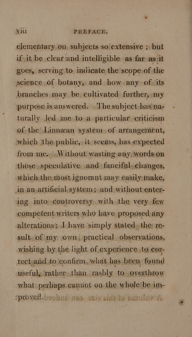 elementary on, subjects so extensive ;, but if. it be clear and intelligible as far asvit goes, serving to indicate the scope: of the science of botany, and how any -of its branches may be. cultivated further, my ‘purpose is answered. « ‘he subject has na- turally Jed ime to a particular criticism ofthe Linnean system. of arrangement, which the public, it seems, has expected from me. Without wasting any; words-on those speculative .and | fanciful. changes, which: the:most ignorant may easily make, in an.artificial.system; and without enter- ing into,.controversy. with jthe very. few competent writers who have proposed, any alterations; I have simply stated, the; re- sultof my: own | practical observations, wishing by the light of experience, to cor- rect,aid to confirm, what has been found useful, ‘rather than rashly to. overthrow what: net cannot on the whole/be im- -*. -_ n  ~~ f 7 ‘proved. mo. ghie sido sarulow'ss