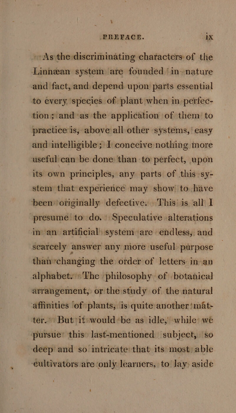 \ PREFACE. ) 1X As the discriminating characters: of the Linnean system are founded ‘in- nature and fact, and: depend upon parts essential to every species of plant when in perfec- tion; and-as the application of them: to practice is, above all other systems,’ easy and intelligible; I conceive nothing more useful can be done: than to perfect, upon its’ own principles, any parts of this -sy- stem that experience may show to have been originally defective. This is all I presume to do. Speculative alterations in’ an artificial) system are endless, and scarcely answer any more useful. purpose than ‘changing the order of letters: in an alphabet. The philosophy of botanical arrangement, or the study of the natural affinities of plants, is quite another! mat- ter.” But it would*be as idle, while’ we pursue’ this last-mentioned subject, so deep and so intricate’ that its: most) able ‘cultivators are only learners, to Jay) aside