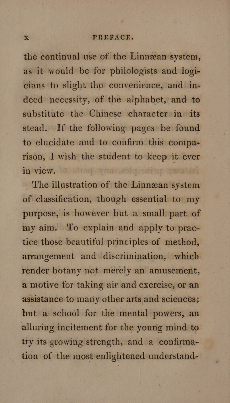 the continual use of the Linnean system, as it would be for philologists and logi- cians to slight the convenience, and in- deed necessity, of the alphabet, and to substitute the Chinese character in. its stead. If the following pages be found &gt; to elucidate and to confirm this compa- rison, I wish the student to keep it ever in view. The illustration of the Linnean system of classification, though essential to my purpose, is however but a small part of my aim. ‘lo explain and apply to prac- tice those beautiful principles of method, arrangement and discrimination, which render botany not merely an amusement, a motive for taking air and exercise, or an assistance to many other arts and sciences; but a school for the mental powers, an alluring incitement for the young mind to , try its erowing strength, and a confirma- tion of the most enlightened understand-