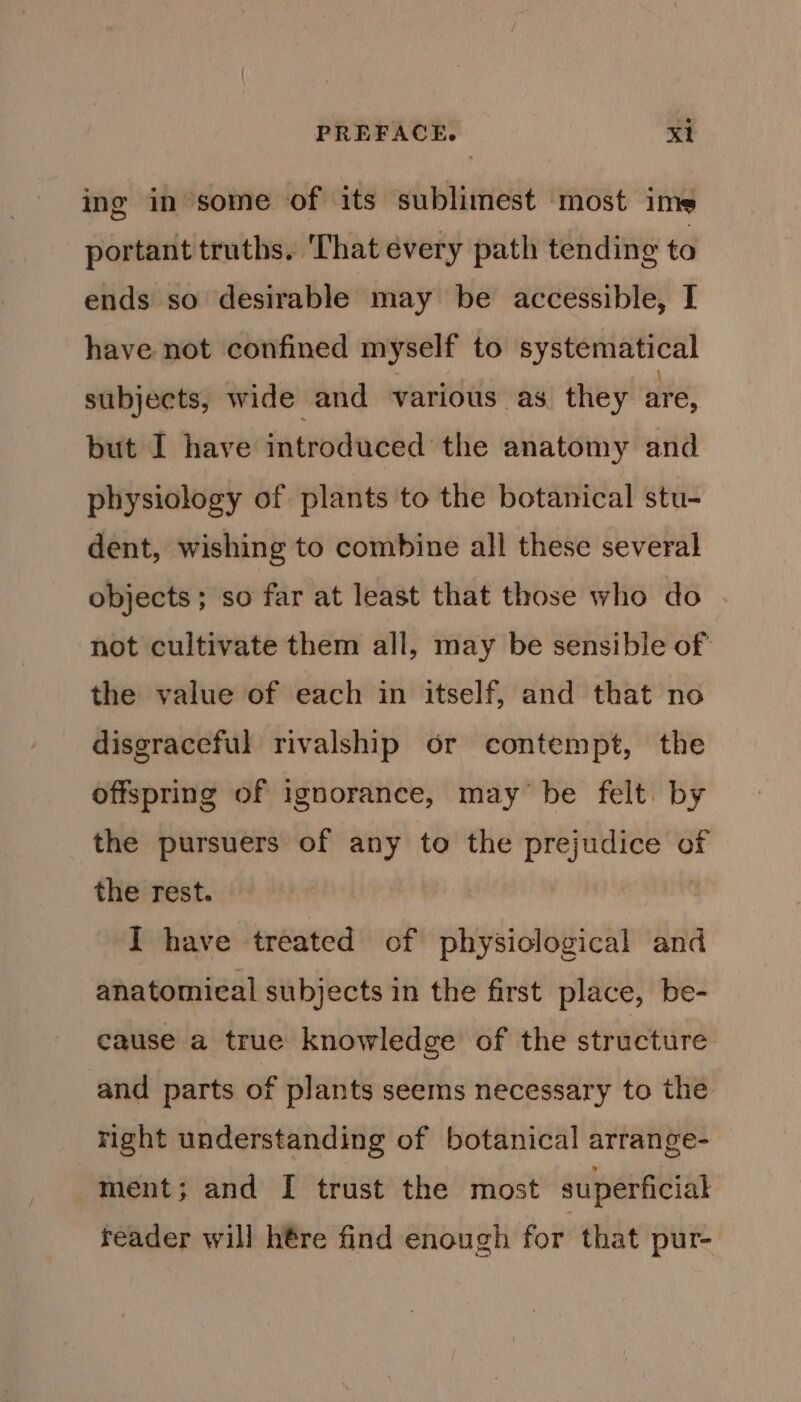 ing in some of its sublimest most ime portant truths. ‘That every path tending to ends so desirable may be accessible, I have not confined myself to systematical subjects, wide and various as they are, but I have introduced the anatomy and physiology of plants to the botanical stu- dent, wishing to combine all these several objects; so far at least that those who do not cultivate them all, may be sensible of' the value of each in itself, and that no disgraceful rivalship or contempt, the offspring of ignorance, may be felt. by the pursuers of any to the prejudice of the rest. : I have treated of physiclogical and anatomical subjects in the first place, be- cause a true knowledge of the structure. and parts of plants seems necessary to the right understanding of botanical arrange- ment; and I trust the most superficial reader will hére find enough for that pur-