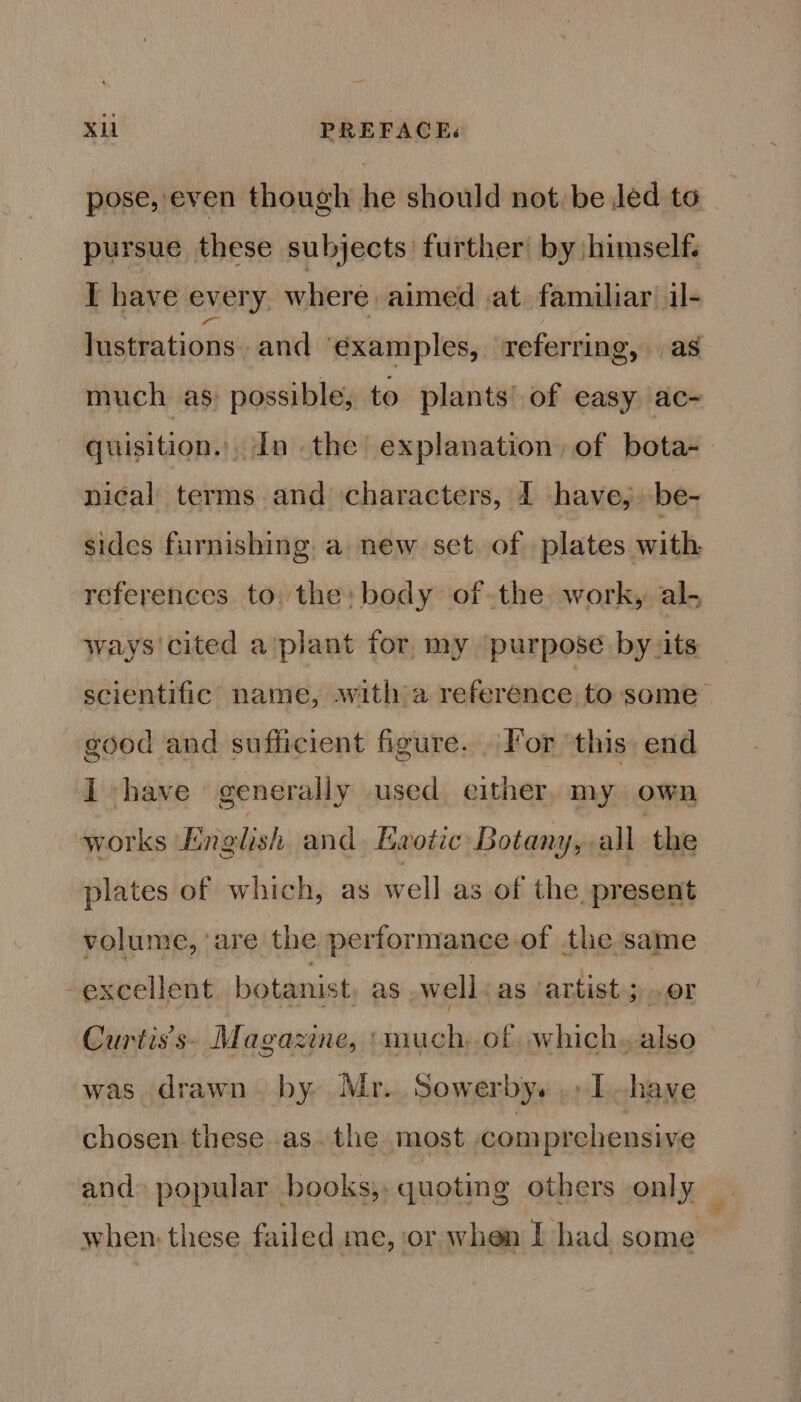 pose, even though he should not. be led to_ pursue these subjects further by himself. I have every where aimed at familiar il- lustrations. and ‘examples, referring, as much as: possible, to plants’ of easy ac- quisition. In the explanation, of bota-— nical terms and characters, 1 have, be- sides furnishing. a new set of plates with, references to: the: body ofthe work, al- ways'cited a’plant for. my purpose by its scientific name, swith a reference to some good and sufficient figure. . For this. end I have generally used either, my own works English and Ewotic Botany, all the plates of which, as well as of the present volume, ‘are the performance.of the same -excellent botanist, as well ‘as artist; or Curtis's» Magazine, ‘much,.of, which» also was drawn. by. Mr. Sowerby. ., Ihave chosen these as. the most com prehensive and» popular books, quoting others only _ when: these failed me, or when I had some