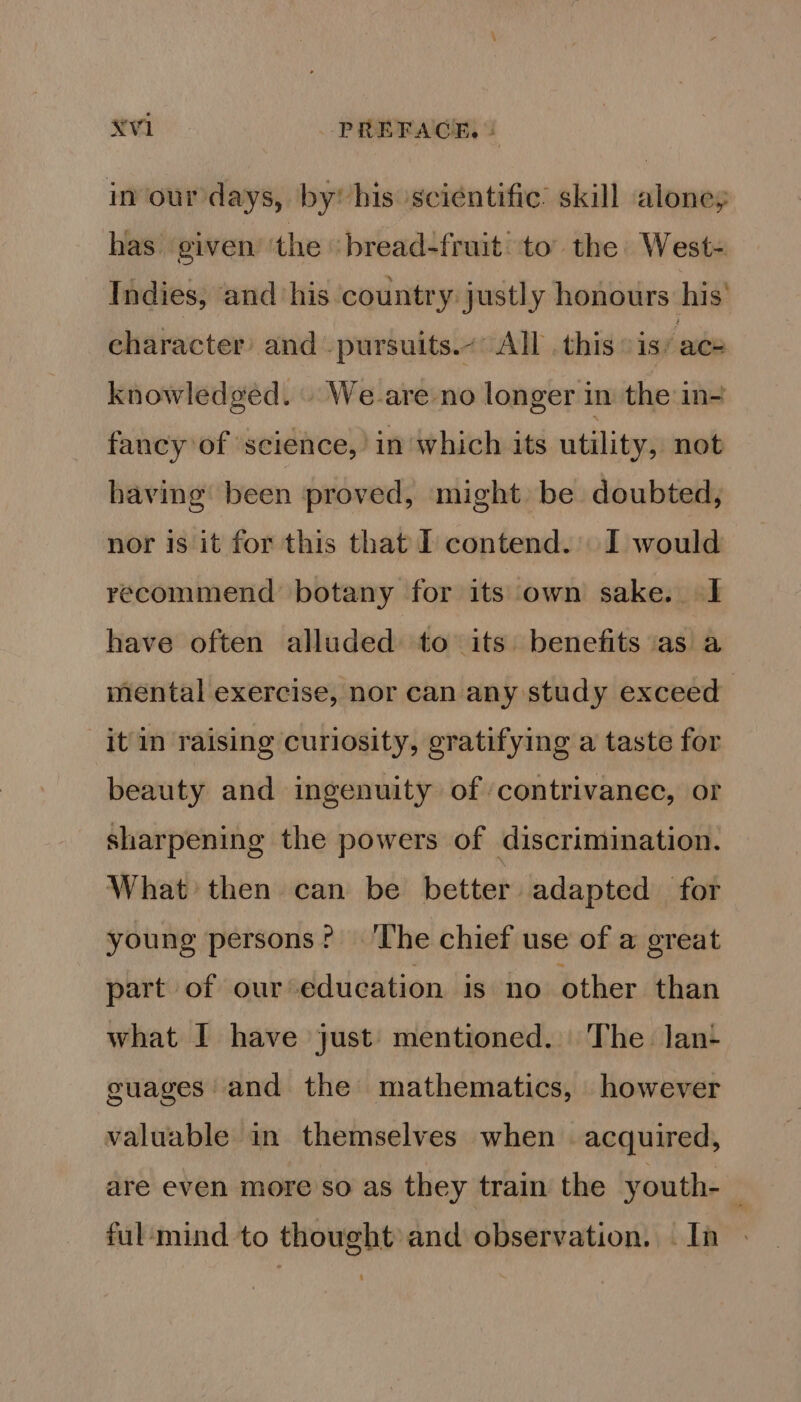 in our days, by his sciéntific: skill alone, has given’ ‘the ‘bread-fruit’ to’ the West- Indies, ‘and ‘his country justly honours his’ character’ and -pursuits.~ All . this is ace knowledged. | We-are no longer in the in- fancy of science,’ in which its utility, not having been proved, might be doubted, nor is it for this that I contend. I would recommend botany for its own sake. I have often alluded to its benefits as a mental exercise, nor can any study exceed it in raising curiosity, gratifying a taste for beauty and ingenuity of ‘contrivanec, or sharpening the powers of discrimination. What then can be better adapted for young persons’? ‘The chief use of a great part of our education is no other than what I have just’ mentioned. The lan- guages and the mathematics, however valuable in themselves when | acquired, are even more so as they train the youth- ful:mind to thought and observation. — In