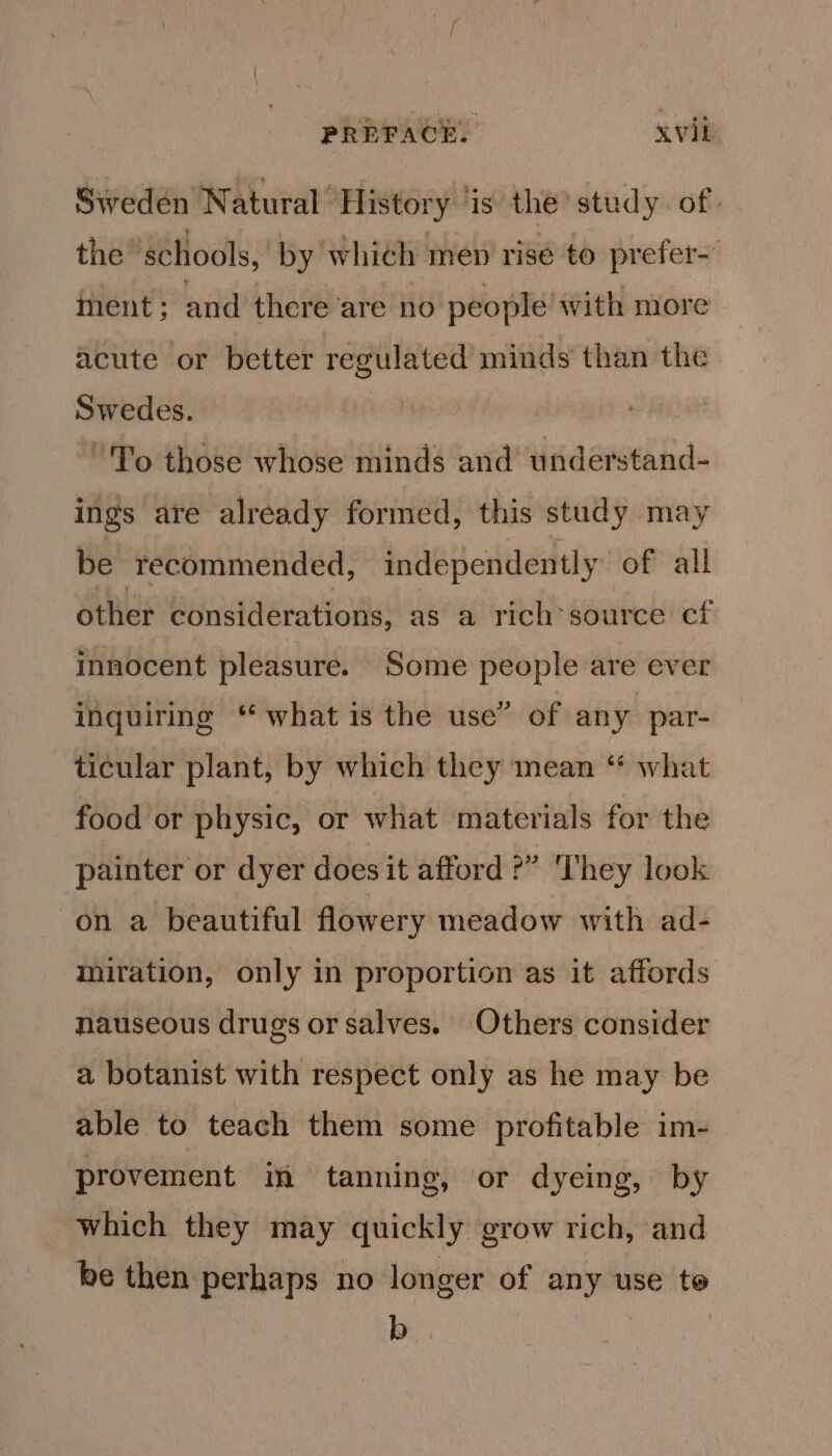 Sweden Natural History ‘is the’ study of. the ‘schools, by which men rise to prefer nent; and there are no people with more acute or better regulated minds than the Swedes. | | “To those whose minds and understand- ings are already formed, this study may be recommended, independently of all other considerations, as a rich’source cf innocent pleasure. Some people are ever inquiring ‘* what is the use” of any par- ticular plant, by which they mean ‘ what food or physic, or what materials for the painter or dyer does it afford?” ‘hey look on a beautiful flowery meadow with ad- miration, only in proportion as it affords nauseous drugs or salves. Others consider a botanist with respect only as he may be able to teach them some profitable im- provement in tanning, or dyeing, by which they may quickly grow rich, and be then perhaps no longer of any use te BS