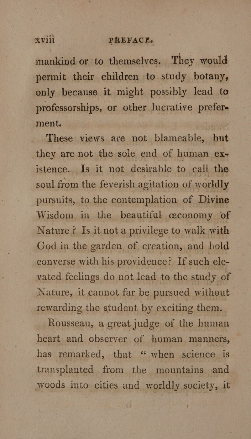 mankind orto themselves. They would permit their children to study botany, only because it might possibly lead to professorships, or other lucrative prefer- ment. : : | These views are not blameable, but they are not the sole end of human ex- istence.. Is it not desirable to call the soul from the feverish agitation of w orldly pursuits, to the contemplation of Divine Wisdom in the beautiful ceconomy of Nature ? Is it not a privilege to walk with God in the garden of creation, and hold converse with his providence? If such ele- vated feelings do not lead to the study of Nature, it cannot far be pursued without rewarding the student by exciting them. Rousseau, a great judge of the human heart and observer of human. manners, has remarked, that. “ when science is. transplanted from the mountains and woods into cities and worldly society, it