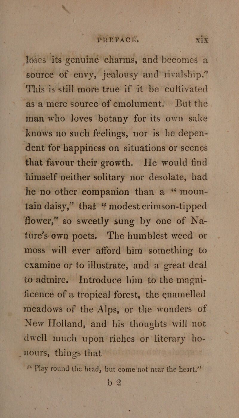 loses its genuiné charms, and becomes a source of envy, jealousy and rivalship.” ‘This is still more true if it be cultivated as a mere source of emolument. - But the man who loves botany for its own sake knows no such feelings, nor is he depen- dent for happiness on situations or scenes that favour their growth. He would find himself neither solitary nor desolate, had he no other companion than a “ moun- tain daisy,” that “ modest crimson-tipped flower,” so sweetly sung by one of Na- ture’s own poets, The humblest weed or moss will ever afford him something to examine or to illustrate, and a great deal to admire. Introduce him to the magni- ficence of a tropical forest, the enamelled meadows of the Alps, or the wonders of New Holland, and his thoughts will not dwell much upon riches or literary ho- _hours, things that | ** Play round the head, but come not near the heart,’? b 2