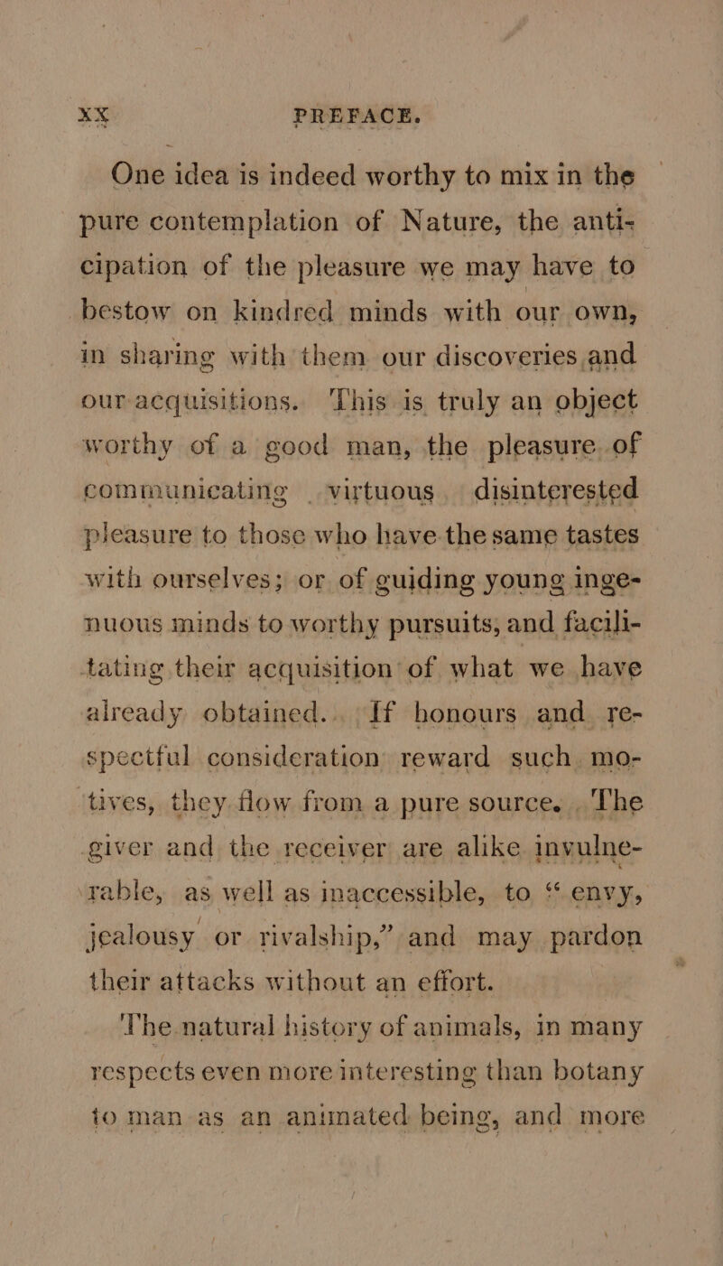 One idea is indeed worthy to mix in the pure contemplation of Nature, the anti- cipation of the pleasure we may have to bestow on kindred minds with our own, in sharing with them our discoveries,and our acquisitions. ‘This is truly an object worthy of a good man, the pleasure. of communicating _ virtuous. disinterested pleasure to those who have.the same tastes with ourselves; or of guiding young inge- nuous minds to worthy pursuits, and facili- tating their acquisition of what we have already obtained... If honours and_ re- spectful consideration reward such. mo- ‘tives, they flow from a pure source. . The giver and the receiver are alike invulne- ‘rable, as well as inaccessible, to “ envy, jealousy or rivalship,’” and may pardon their attacks without an effort. : The natural history of animals, in many respects even more interesting than botany io man as an animated being, and more