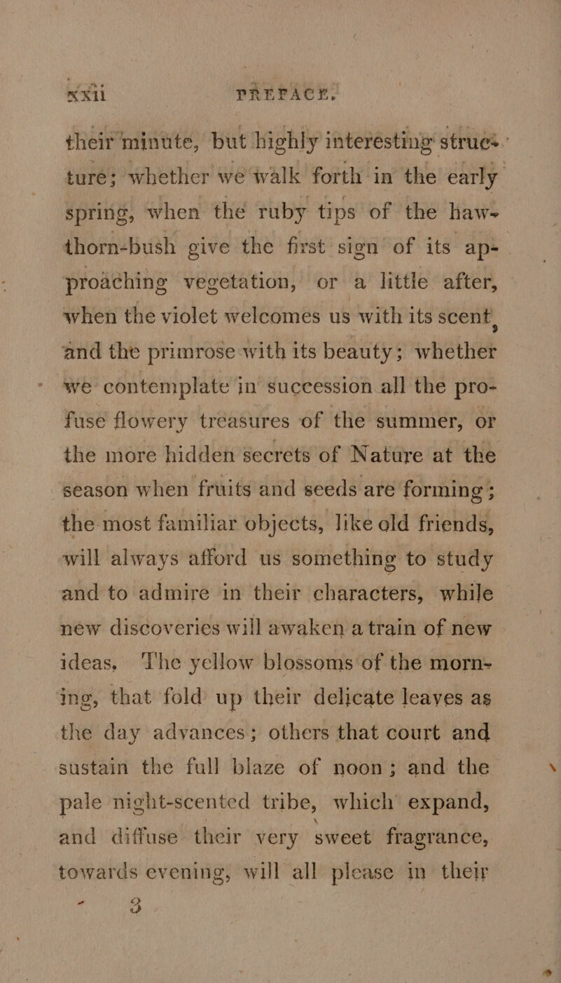 KX PREPACK. their minute, but highly interesting strue:. ture; whether we walk forth in the early spring, when the ruby tips of the haw- thorn-bush give the first sign of its. ap- proaching vegetation, or a little after, when the violet welcomes us with its scent, and the primrose with its beauty; whether we contemplate in succession all the pro- fuse flowery treasures of the summer, or the more hidden secrets of Nature at the season when fruits and seeds are forming ; the most familiar objects, like old friends, will always afford us something to study and to admire in their characters, while new discoveries will awaken atrain of new ideas, The yellow blossoms of the morn- ing, that fold up their delicate leaves as the day advances; others that court and sustain the full blaze of noon; and the pale night-scented tribe, which expand, and diffuse. their very sweet fragrance, towards evening, will all please in their