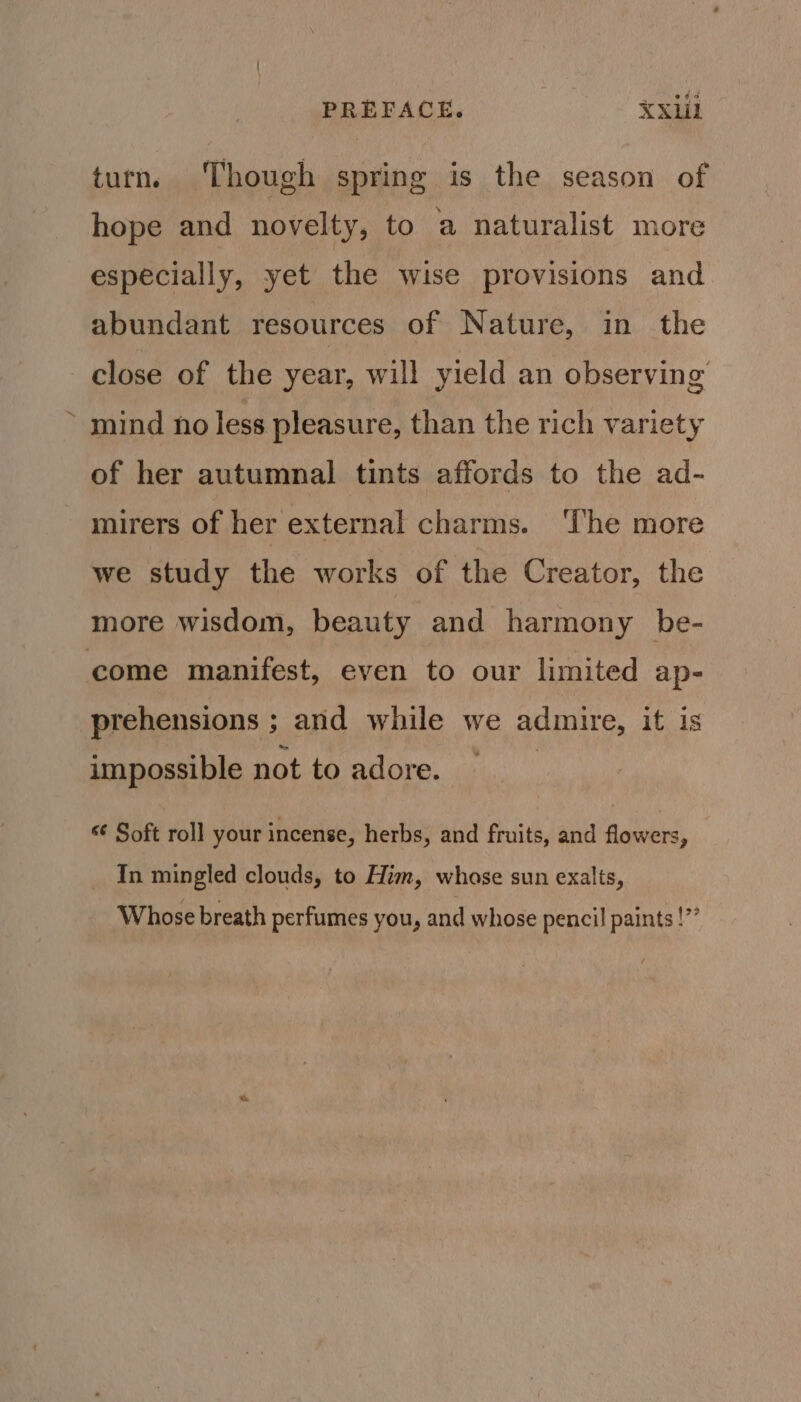 PREFACE. XX1il turn. Though spring is the season of hope and novelty, to a naturalist more especially, yet the wise provisions and abundant resources of Nature, in the close of the year, will yield an observing mind no less pleasure, than the rich variety of her autumnal tints affords to the ad- mirers of her external charms. ‘The more we study the works of the Creator, the more wisdom, beauty and harmony be- come manifest, even to our limited ap- prehensions ; and while we adinire, it is impossible not to adore. “ Soft roll your incense, herbs, and fruits, and flowers, In mingled clouds, to Him, whase sun exalts, Whose breath perfumes you, and whose pencil paints !”’