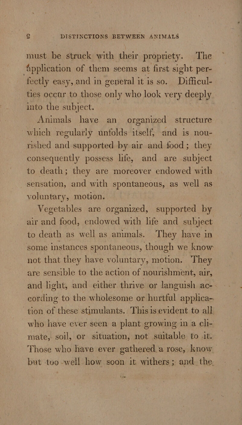 must be struck with their propriety. The Application of them seems at first sight per- tectly easy, and in general it is so. Difficul- ties occur to those only who look very deeply into the subject. | Animals have an organized structure which regularly unfolds itself, and is nou- rished and supported by air and food; they consequently possess life, and are subject to death; they are moreover endowed with sensation, and with spontaneous, as well as voluntary, motion. Vegetables are organized, supported by air and food, endowed with hfe and subject to death as well as animals. T hey have in some instances spontaneous, though we know not that they have voluntary, motion. They are sensible to the action of nourishment, air, and light, and either thrive or languish ac- cording to the wholesome or hurtful applica- tion of these stimulants. This is evident to all who have ever seen a plant growing in a chi- mate, soil, or situation, not suitable to at. Those who have ever gathered.a rose, know but too -well how soon it withers; and. the. om