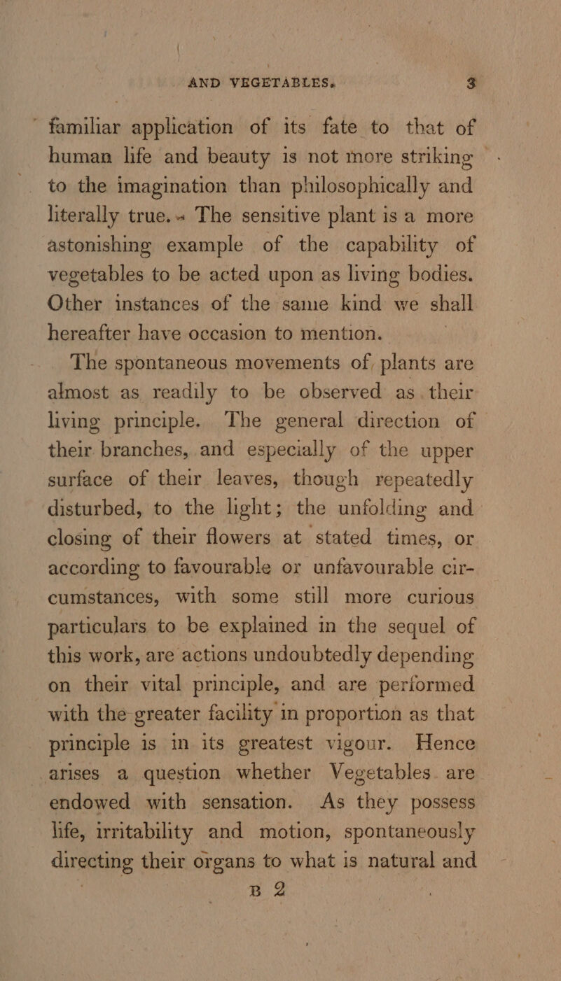 familiar application of its fate to that of human life and beauty is not more striking © to the imagination than philosophically and literally true.» The sensitive plant is a more astonishing example of the capability of vegetables to be acted upon as living bodies. Other instances of the same kind we shall hereafter have occasion to mention. The spontaneous movements of, plants are almost as readily to be observed as. their living principle. The general direction of their branches, and especially of the upper surface of their leaves, though repeatedly disturbed, to the light; the unfolding and closing of their flowers at stated times, or according to favourable or unfavourable cir- cumstances, with some still more curious particulars to be explained in the sequel of this work, are actions undoubtedly depending on their vital principle, and are performed with the greater facility in proportion as that principle is im its greatest vigour. Hence arises a question whether Vegetables. are endowed with sensation. As they possess life, irritability and motion, spontaneously directing their organs to what is natural and | ag :