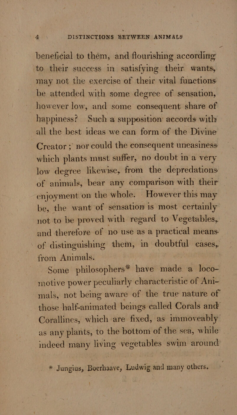 beneficial to them, and flourishing according to their success in satisfying their wants, may not the exercise of their vital functions be attended with some degree of sensation, however low, and some consequent share of happmess? Such a supposition’ accords with all the best ideas we can form of the Divine Creator ; nor could the consequent uneasiness which plants must suffer, no doubt in a very low degree likewise, from the depredations of animals, bear any comparison with their enjoyment on the whole. However this may be, the want of sensation is most certainly not to be proved with regard to Vegetables, and therefore of no use as a practical means. of distinguishing them, in doubtful cases, from Animals. Some philosophers* have made a loco- motive power peculiarly characteristic of Ani- mals, not being aware of the true nature of those half-animated beings called Corals and Corallines, which are fixed, as immoveably’ as any plants, to the bottom of the sea, while indeed many living vegetables swim around * Jungius, Boerhaaye, Ludwig and many others. {