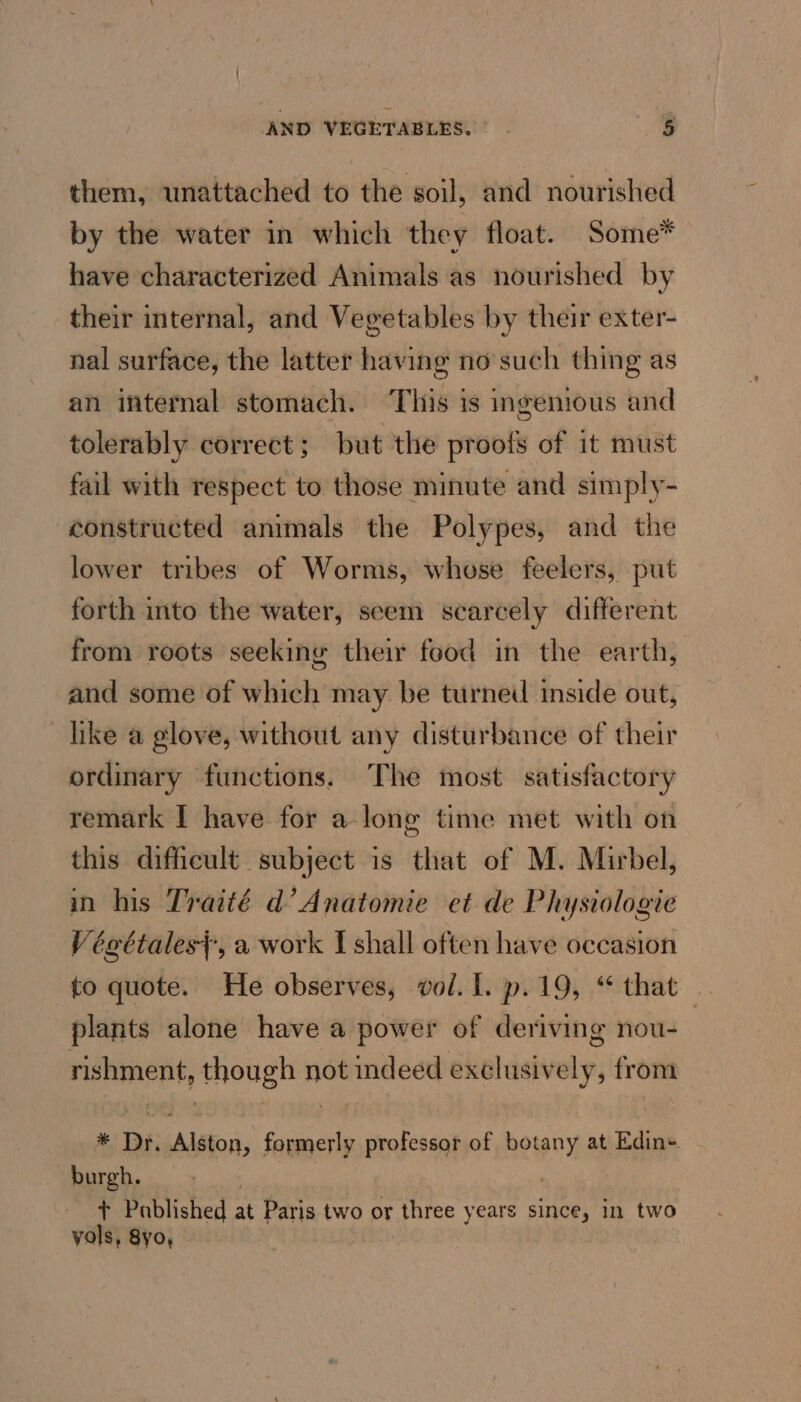 them, unattached to the soil, and nourished by the water in which they float. Some* have characterized Animals as nourished by their internal, and Vegetables by their exter- nal surface, the latter having no’such thing as an internal stomach. This is ingenious and tolerably correct; but the proofs of it must fail with respect to those minute and simply- constructed animals the Polypes, and the lower tribes of Worms, whose feelers, put forth into the water, seem scarcely different from roots seeking their food in the earth, and some of which may be turned inside out, like a glove, without any disturbance of their ordinary functions. The most satisfactory remark I have for a long time met with on this difficult subject is that of M. Mirbel, in his Traité d’ Anatomie et de Physiologie Végttales}, a work I shall often have occasion to quote. He observes, vol. {. p.19, “ that plants alone have a power of deriving nou- | rishment, though not indeed exclusively, from * Dr. Alston, formerly professor of botany at Edin-. burgh. + Published at Paris two or three years since, in two vols, 8yo, :