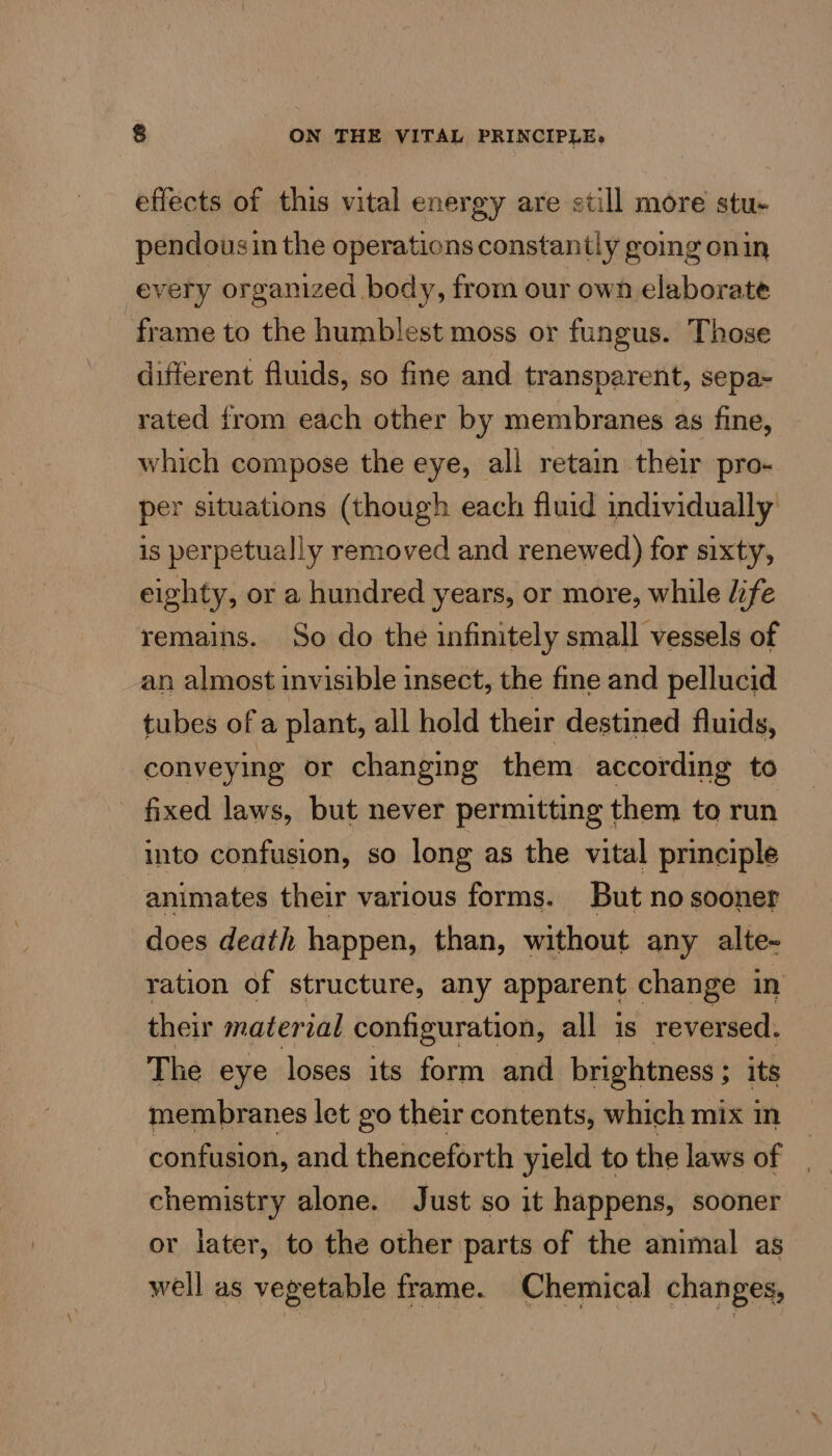 effects of this vital energy are still more stu- pendousi in the operations constantly gomg onin every organized body, from our own elaborate frame to the humblest moss or fungus. Those different fluids, so fine and transparent, sepa- rated from each other by membranes as fine, which compose the eye, all retain their pro- per situations (though each fluid individually is perpetually removed and renewed) for sixty, eighty, or a hundred years, or more, while life remains. So do the infinitely small vessels of an almost invisible insect, the fine and pellucid tubes of a plant, all hold their destined fluids, conveying or changing them according to - fixed laws, but never permitting them to run into confusion, so long as the vital principle animates their various forms. But no sooner does death happen, than, without any alte- ration of structure, any apparent change in their material configuration, all is reversed. The eye loses its form and brightness ; its membranes let go their contents, which mix m confusion, and thenceforth yield to the laws of | chemistry alone. Just so it happens, sooner or later, to the other parts of the animal as well as vegetable frame. Chemical changes,