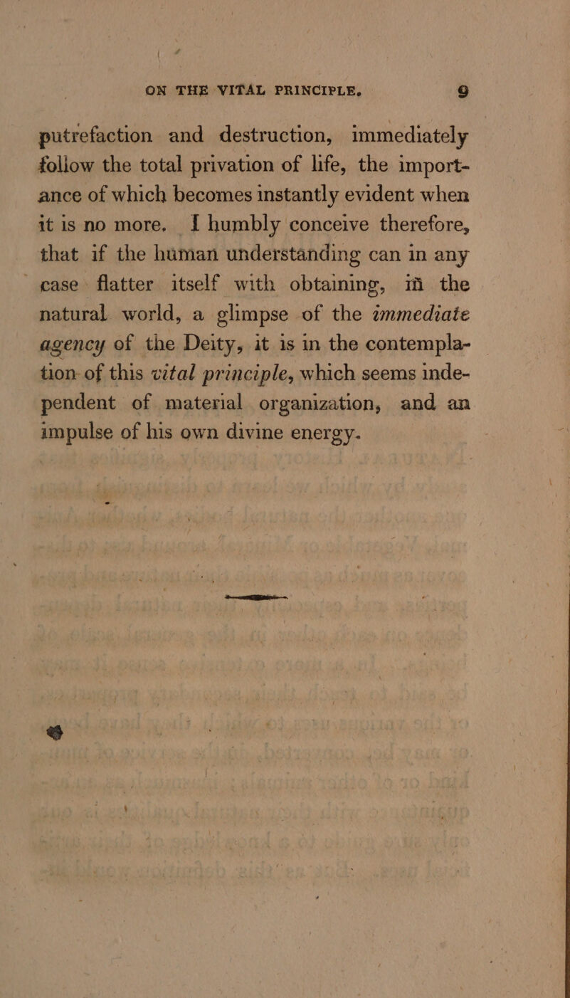 putrefaction and destruction, immediately follow the total privation of life, the import- ance of which becomes instantly evident when it isno more. I humbly conceive therefore, that if the human understanding can in any case flatter itself with obtaiming, m the natural world, a glimpse of the wnmediate agency of the Deity, it is in the contempla- — tion of this vital principle, which seems inde- pendent of material organization, and an impulse of his own divine energy.
