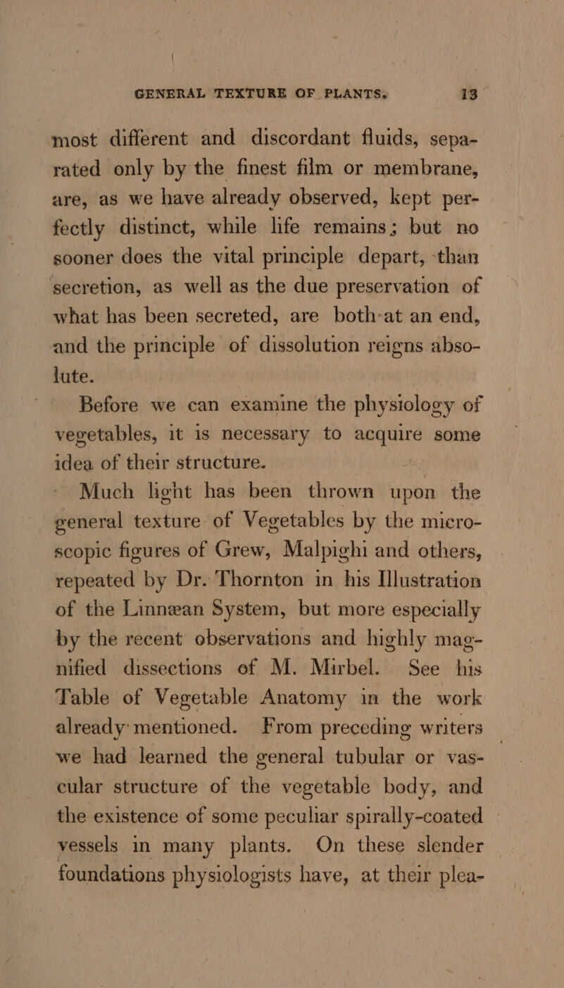 most different and discordant fluids, sepa- rated only by the finest film or membrane, are, as we have already observed, kept per- fectly distinct, while life remains; but no sooner does the vital principle depart, -than secretion, as well as the due preservation of what has been secreted, are both-at an end, and the principle of dissolution reigns abso- lute. Before we can examine the physiology of vegetables, it is necessary to acquire some idea of their structure. , Much light has been thrown upon the general texture of Vegetables by the micro- scopic figures of Grew, Malpighi and others, repeated by Dr. Thornton in his Illustration of the Linnean System, but more especially by the recent’ observations and highly mag- nified dissections of M. Mirbel. See his Table of Vegetable Anatomy in the work already: mentioned. From preceding writers we had learned the general tubular or vas- cular structure of the vegetable body, and the existence of some peculiar spirally-coated — vessels in many plants. On these slender — foundations physiologists have, at their plea-