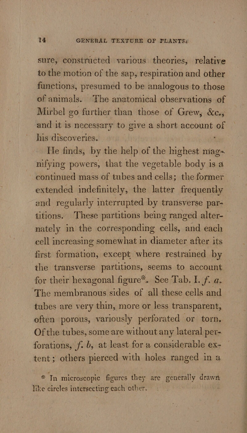 sure, constructed various theories, relative to the motion of the sap, respiration and other functions, presumed to be analogous to those of animals. The anatomical observations of Mirbel go further than those of Grew, &amp;c.s and it is necessary to give a short account of his discoveries. He finds, by the help of the highest niag~ nifying powers, that the vegetable body is a continued mass of tubes and cells; the former _ extended indefinitely, the latter frequently and regularly interrupted by transverse par- titions. These partitions being ranged alter- — nately in the corresponding cells, and each cell increasing somewhat in diameter after its first formation, except where restrained by the transverse partitions, seems to account for their hexagonal figure™.. See Tab. I. f. a. The membranous sides of all these cells and tubes are very thin, more or less transparent, often porous, variously perforated or torn. Of the tubes, some are without any lateral per- forations, f. b, at least for a considerable ex- tent; others pierced with holes ranged in a * In microscopic figures they are generally drawn like circles intersecting each other.